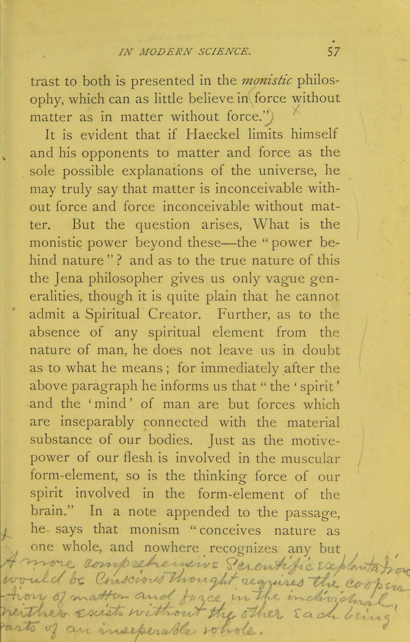 trast to both is presented in the monistic philos- ophy, which can as httle beheve in force without matter as in matter without force.'^ ^ It is evident that if Haeckel Hmits himself and his opponents to matter and force as the sole possible explanations of the universe, he may truly say that matter is inconceivable with- out force and force inconceivable without mat- ter. But the question arises. What is the monistic power beyond these—the  power be- hind nature  ? and as to the true nature of this the Jena philosopher gives us only vague gen- eralities, though it is quite plain that he cannot admit a Spirituar Creator. Further, as to the absence of any spiritual element from the nature of man, he does not leave us in doubt as to what he means ; for immediately after the ' above paragraph he informs us that  the ' spirit' and the ' mind' of man are but forces which are inseparably connected with the material substance of our bodies. Just as the motive- power of our flesh is involved in the muscular / form-element, so is the thinking force of our spirit involved in the form-element of the brain. In a note appended to the passage, he says that monism conceives nature as one whole, and nowhere ^ recognizes any but -■^(✓f^V 6^ fyv^Cj'^^^^ J-OrLC.£. Uvt,~i^C ''^rM^n 'iy/t,^^^