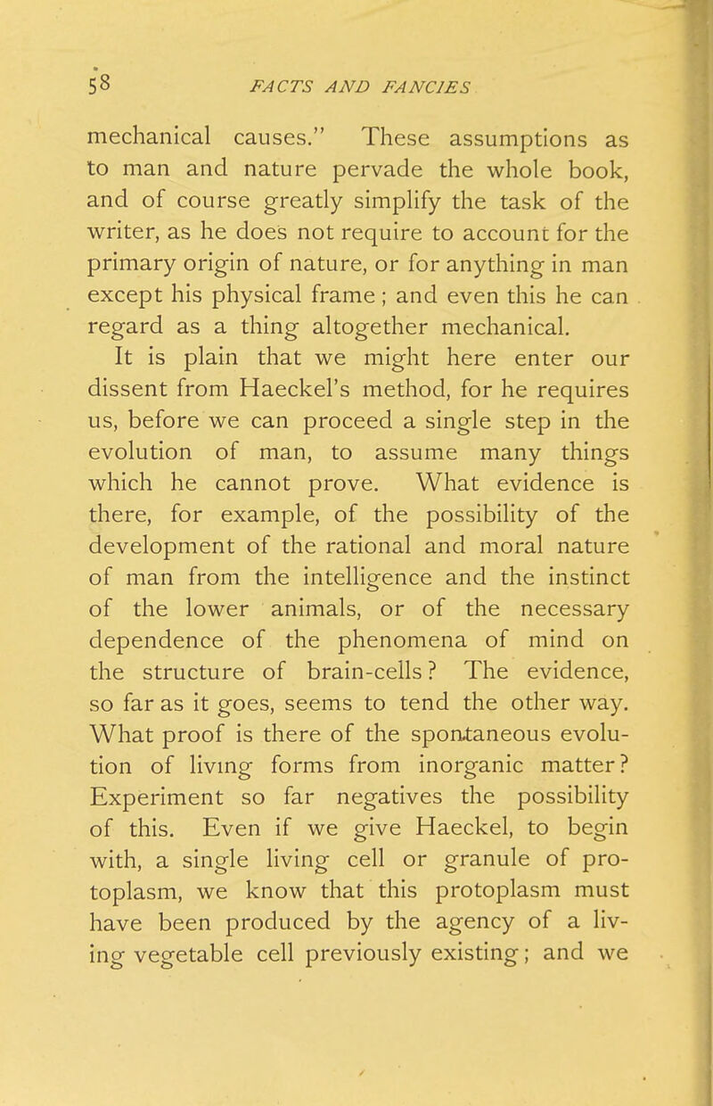 mechanical causes. These assumptions as to man and nature pervade the wliole book, and of course greatly simplify the task of the writer, as he does not require to account for the primary origin of nature, or for anything in man except his physical frame; and even this he can regard as a thing altogether mechanical. It is plain that we might here enter our dissent from Haeckel's method, for he requires us, before we can proceed a single step in the evolution of man, to assume many things which he cannot prove. What evidence is there, for example, of the possibility of the development of the rational and moral nature of man from the intelligence and the instinct of the lower animals, or of the necessary dependence of the phenomena of mind on the structure of brain-cells ? The evidence, so far as it goes, seems to tend the other way. What proof is there of the spontaneous evolu- tion of livmg forms from inorganic matter? Experiment so far negatives the possibility of this. Even if we give Haeckel, to begin with, a single living cell or granule of pro- toplasm, we know that this protoplasm must have been produced by the agency of a liv- ing vegetable cell previously existing; and we