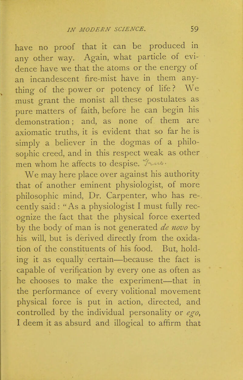 have no proof that it can be produced in any other way. Again, what particle of evi- dence have we that the atoms or the energy of an incandescent fire-mist have in them any- thing of the power or potency of Hfe? We must grant the monist all these postulates as pure matters of faith, before he can begin his demonstration; and, as none of them are axiomatic truths, it is evident that so far he is simply a believer in the dogmas of a philo- sophic creed, and in this respect weak as other men whom he affects to despise. We may here place over against his authority that of another eminent physiologist, of more philosophic mind, Dr. Carpenter, who has re-, cently said: As a physiologist I must fully rec- ognize the fact that the physical force exerted by the body of man is not generated de novo by his will, but is derived directly from the oxida- tion of the constituents of his food. But, hold- ing it as equally certain—because the fact is capable of verification by every one as often as he chooses to make the experiment—that in the performance of every volitional movement physical force is put in action, directed, and controlled by the individual personality or ego^ I deem it as absurd and illogical to affirm that