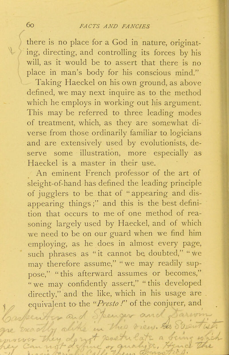 there is no place for a God in nature, originat- ^ / ing, directing, and controlling its forces by his will, as it would be to assert that there is no place in man's body for his conscious mind, Taking Haeckel on his own ground, as above defined, we may next inquire as to the method which he employs in working out his argument. This may be referred to three leading modes of treatment, which, as they are somewhat di- verse from those ordinarily familiar to logicians and are extensively used by evolutionists, de- serve some illustration, more especially as Haeckel is a master in their use. An eminent French professor of the art of sleight-of-hand has defined the leading principle of jugglers to be that of  appearing and dis- appearing things ; and this is the best defini- tion that occurs to me of one method of rea- soning largely used by Haeckel, and of which we need to be on our guard when we find him employing, as he does in almost every page, such phrases as  it cannot be. doubted,  we may therefore assume, we may readily sup- pose, this afterward assumes or becomes, we may confidently assert, this developed directly, and the like, which in his usage are . I ^ equivalent to- the ''Presto / of the conjurer, and ■ ^a^^yiA. -€0^ ^ • ' ,/f • ^^^^ -yii-
