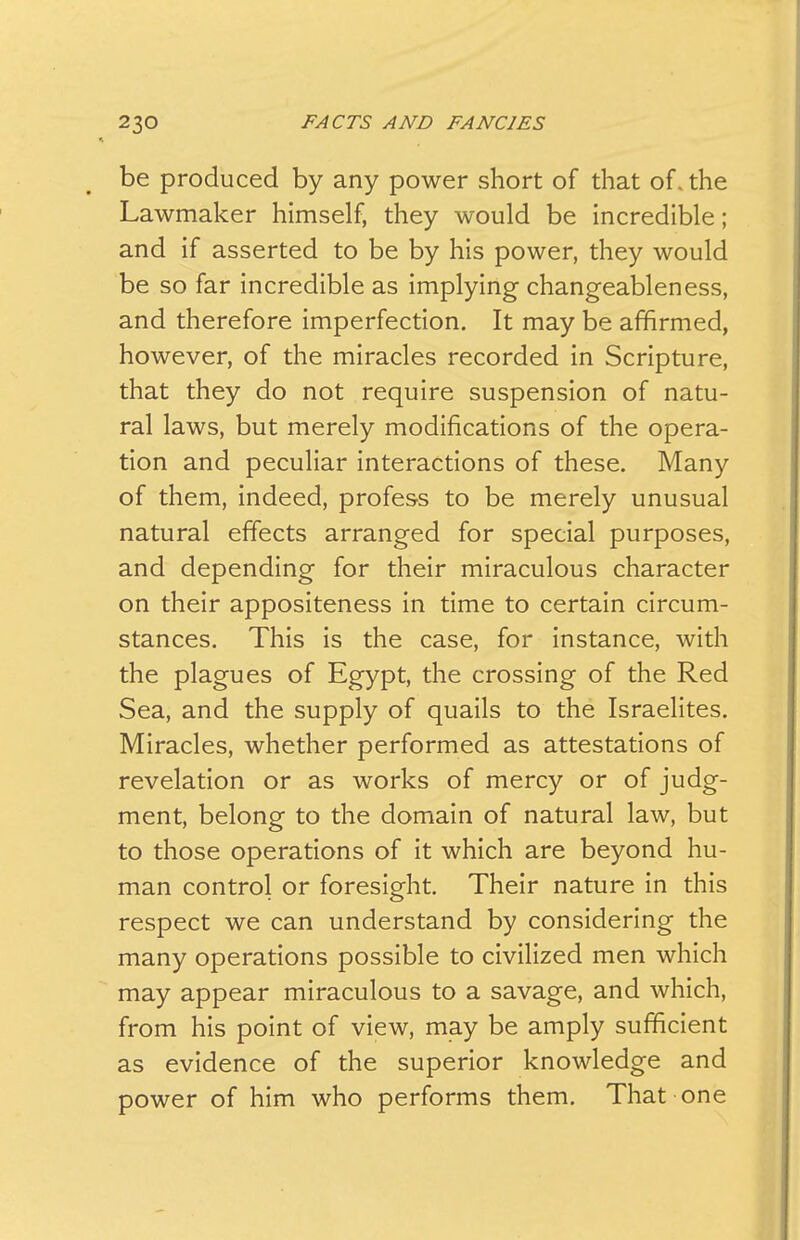 be produced by any power short of that of. the Lawmaker himself, they would be incredible; and if asserted to be by his power, they would be so far incredible as implying changeableness, and therefore imperfection. It may be affirmed, however, of the miracles recorded in Scripture, that they do not require suspension of natu- ral laws, but merely modifications of the opera- tion and peculiar interactions of these. Many of them, indeed, profess to be merely unusual natural effects arranged for special purposes, and depending for their miraculous character on their appositeness in time to certain circum- stances. This is the case, for instance, with the plagues of Egypt, the crossing of the Red Sea, and the supply of quails to the Israelites, Miracles, whether performed as attestations of revelation or as works of mercy or of judg- ment, belong to the domain of natural law, but to those operations of it which are beyond hu- man control or foresight. Their nature in this respect we can understand by considering the many operations possible to civilized men which may appear miraculous to a savage, and which, from his point of view, may be amply sufficient as evidence of the superior knowledge and power of him who performs them. That one