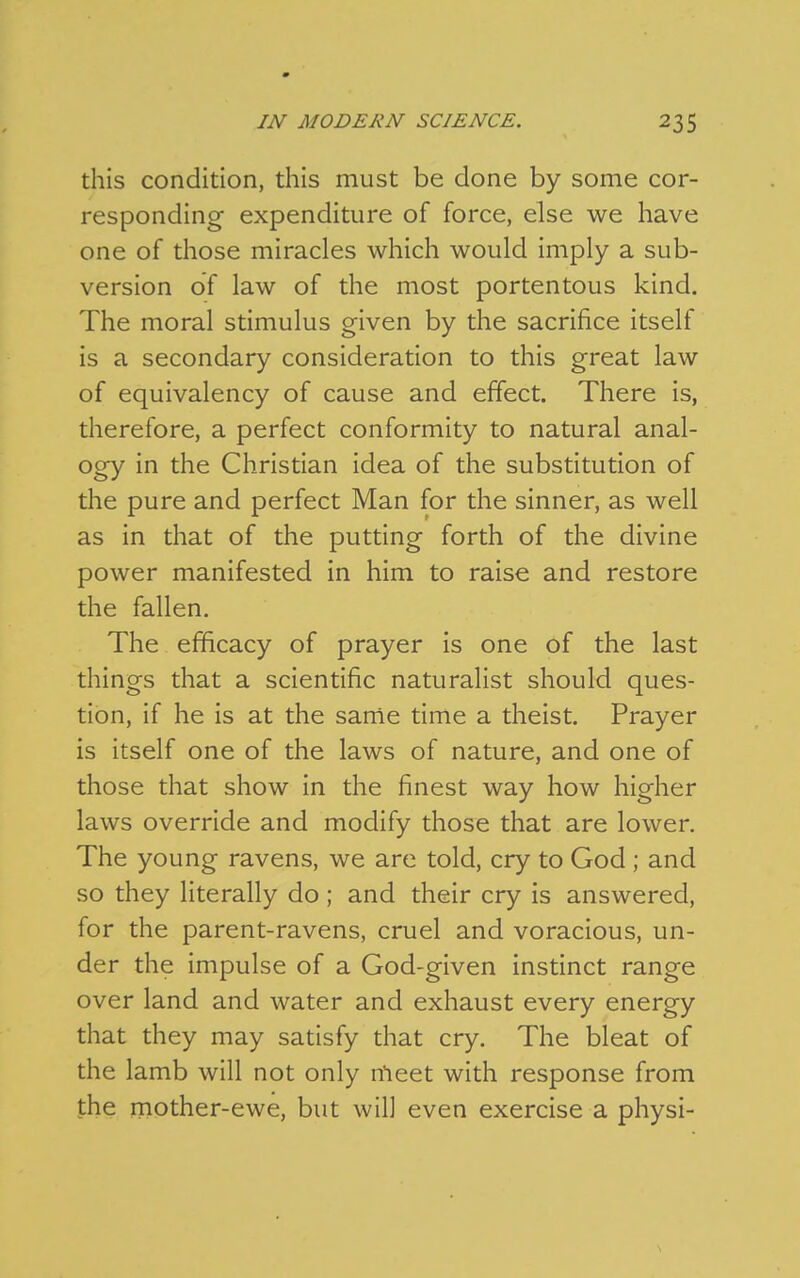 this condition, this must be done by some cor- responding expenditure of force, else we have one of those miracles which would imply a sub- version of law of the most portentous kind. The moral stimulus given by the sacrifice itself is a secondary consideration to this great law of equivalency of cause and effect. There is, therefore, a perfect conformity to natural anal- ogy in the Christian idea of the substitution of the pure and perfect Man for the sinner, as well as in that of the putting forth of the divine power manifested in him to raise and restore the fallen. The efficacy of prayer is one of the last things that a scientific naturalist should ques- tion, if he is at the sanie time a theist. Prayer is itself one of the laws of nature, and one of those that show in the finest way how higher laws override and modify those that are lower. The young ravens, we are told, cry to God ; and so they literally do ; and their cry is answered, for the parent-ravens, cruel and voracious, un- der the impulse of a God-given instinct range over land and water and exhaust every energy that they may satisfy that cry. The bleat of the lamb will not only n'leet with response from the mother-ewe, but will even exercise a physi-