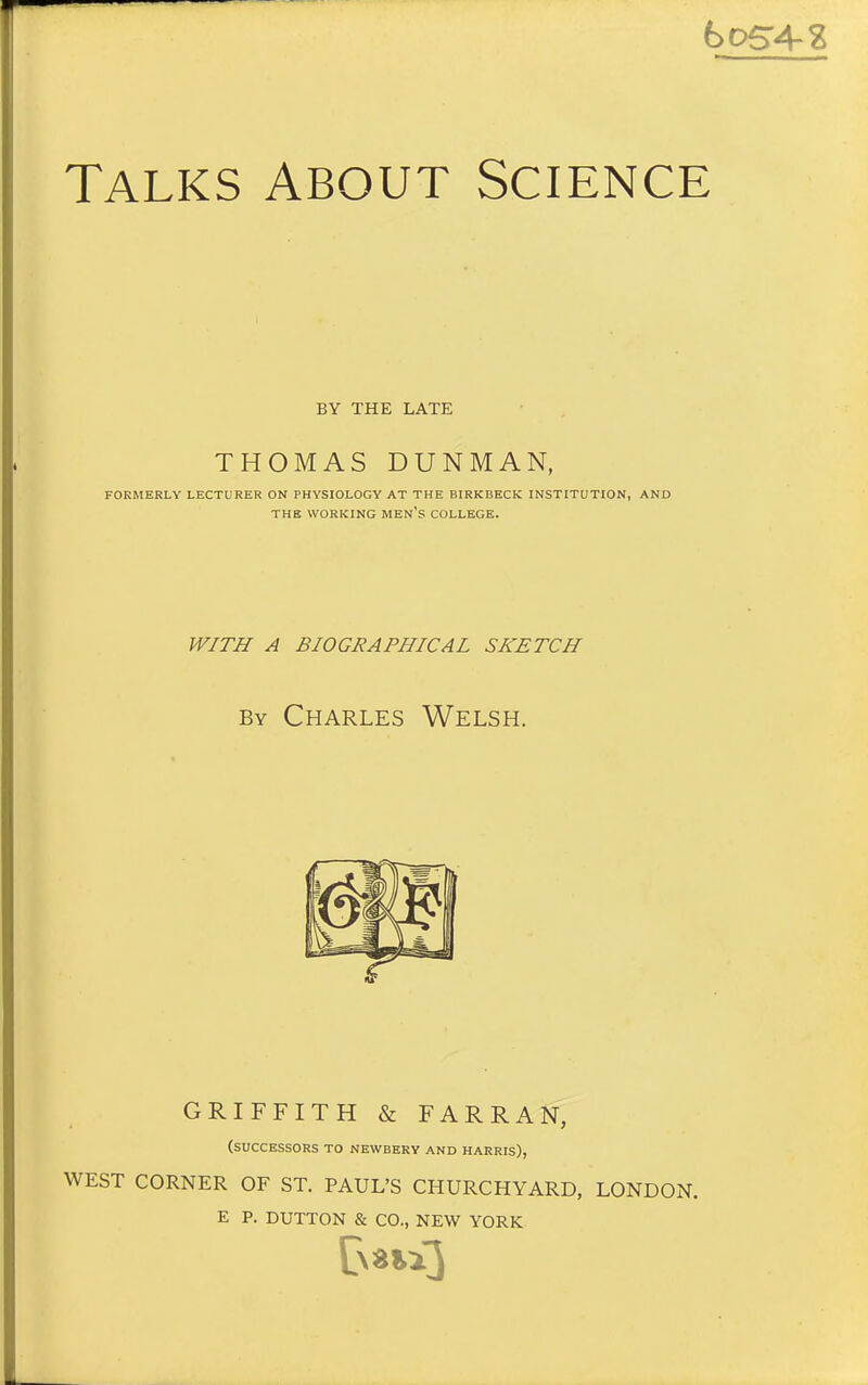 hoSA-% Talks About Science BY THE LATE THOMAS DUNMAN, FORMERLY LECTURER ON PHYSIOLOGY AT THE BIRKBECK INSTITUTION, AND THE WORKING MEN's COLLEGE. W/TJI A BIOGRAPHICAL SKETCH By Charles Welsh. GRIFFITH & FARRAN, (successors to NEWBERY and HARRIS), WEST CORNER OF ST. PAUL'S CHURCHYARD, LONDON. E P. BUTTON & CO., NEW YORK
