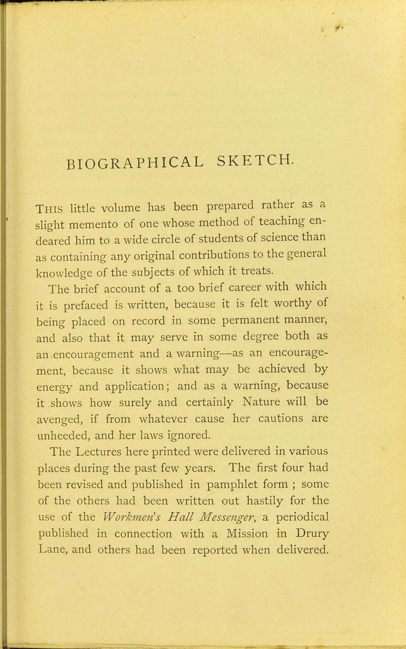 BIOGRAPHICAL SKETCH. This little volume has been prepared rather as a slight memento of one whose method of teaching en- deared him to a wide circle of students of science than as containing any original contributions to the general knowledge of the subjects of which it treats. The brief account of a too brief career with which it is prefaced is written, because it is felt worthy of being placed on record in some permanent manner, and also that it may serve in some degree both as an encouragement and a warning—as an encourage- ment, because it shows what may be achieved by energy and application; and as a warning, because it shows how surely and certainly Nature will be avenged, if from whatever cause her cautions are unheeded, and her laws ignored. The Lectures here printed were delivered in various places during the past few years. The first four had been revised and published in pamphlet form ; some of the others had been written out hastily for the use of the Workmen's Hall Messenger, a periodical published in connection with a Mission in Drury Lane, and others had been reported when delivered.