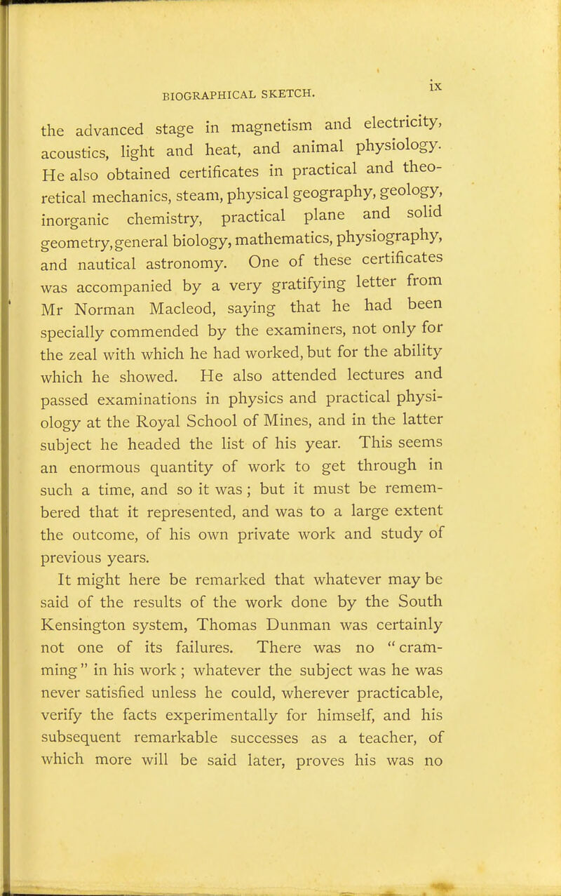 the advanced stage in magnetism and electricity, acoustics, light and heat, and animal physiology. He also obtained certificates in practical and theo- retical mechanics, steam, physical geography, geology, inorganic chemistry, practical plane and solid geometry,general biology, mathematics, physiography, and nautical astronomy. One of these certificates was accompanied by a very gratifying letter from Mr Norman Macleod, saying that he had been specially commended by the examiners, not only for the zeal with which he had worked, but for the ability which he showed. He also attended lectures and passed examinations in physics and practical physi- ology at the Royal School of Mines, and in the latter subject he headed the list of his year. This seems an enormous quantity of work to get through in such a time, and so it was; but it must be remem- bered that it represented, and was to a large extent the outcome, of his own private work and study of previous years. It might here be remarked that whatever may be said of the results of the work done by the South Kensington system, Thomas Dunman was certainly not one of its failures. There was no  cram- ming in his work ; whatever the subject was he was never satisfied unless he could, wherever practicable, verify the facts experimentally for himself, and his subsequent remarkable successes as a teacher, of which more will be said later, proves his was no