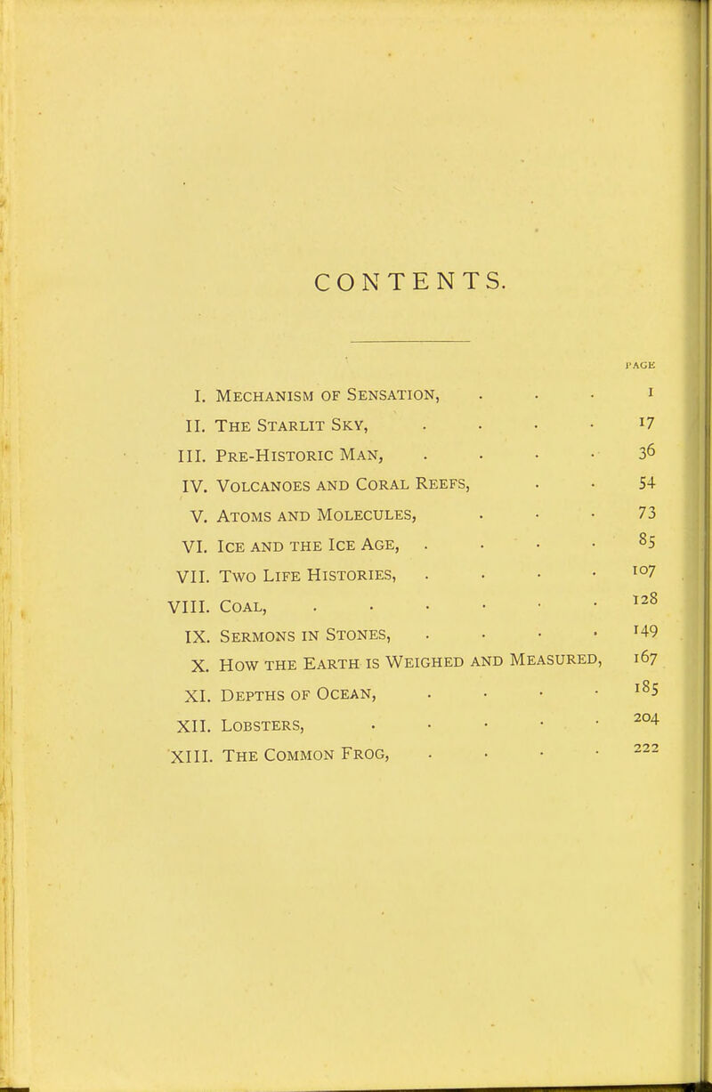 CONTENTS. I'AGE I. Mechanism of Sensation, . . . i II. The Starlit Sky, . . • • i7 III. Pre-Historic Man, . . • - 36 IV. Volcanoes and Coral Reefs, . . 54 V. Atoms and Molecules, . • • 73 VI. Ice and the Ice Age, . . • • 85 VII. Two Life Histories, . . • .107 VIII. Coal, ^^8 IX. Sermons in Stones, . • • - H9 X. How THE Earth is Weighed and Measured, 167 XI. Depths of Ocean, . • • .185 XII. Lobsters, . . . • • 204 XIII. The Common Frog, . • • .222