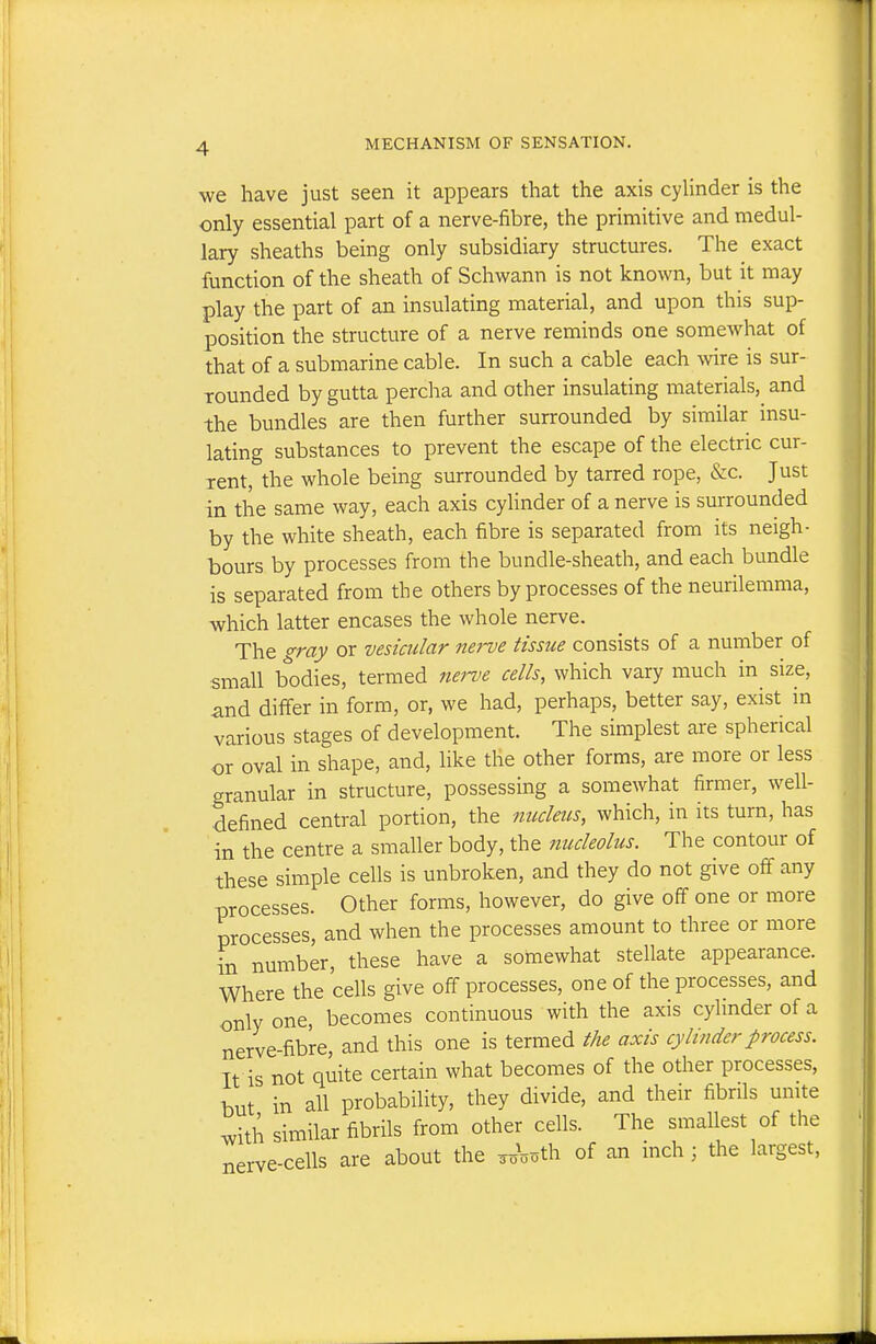 we have just seen it appears that the axis cylinder is the only essential part of a nerve-fibre, the primitive and medul- lary sheaths being only subsidiary structures. The exact function of the sheath of Schwann is not known, but it may play the part of an insulating material, and upon this sup- position the structure of a nerve reminds one somewhat of that of a submarine cable. In such a cable each wire is sur- rounded by gutta percha and other insulating materials,^ and the bundles are then further surrounded by similar insu- lating substances to prevent the escape of the electric cur- rent, the whole being surrounded by tarred rope, &c. Just in the same way, each axis cylinder of a nerve is surrounded by the white sheath, each fibre is separated from its neigh- bours by processes from the bundle-sheath, and each bundle is separated from the others by processes of the neurilemma, which latter encases the whole nerve. The gray or vesicular nerve tissue consists of a number of small bodies, termed nei-ve cells, which vary much in size, and differ in form, or, we had, perhaps, better say, exist in various stages of development. The simplest are spherical or oval in shape, and, like the other forms, are more or less granular in structure, possessing a somewhat firmer, well- defined central portion, the nucleus, which, in its turn, has in the centre a smaller body, the nucleolus. The contour of these simple cells is unbroken, and they do not give off any processes. Other forms, however, do give off one or more processes, and when the processes amount to three or more in number, these have a somewhat stellate appearance. Where the cells give off processes, one of the processes, and only one, becomes continuous with the axis cylinder of a nerve-fibre, and this one is termed the axis cylinder process. It is not quite certain what becomes of the other processes, hut in all probability, they divide, and their fibrils umte ^ith similar fibrils from other cells. The smallest of the nerve-cells are about the of an inch; the largest.