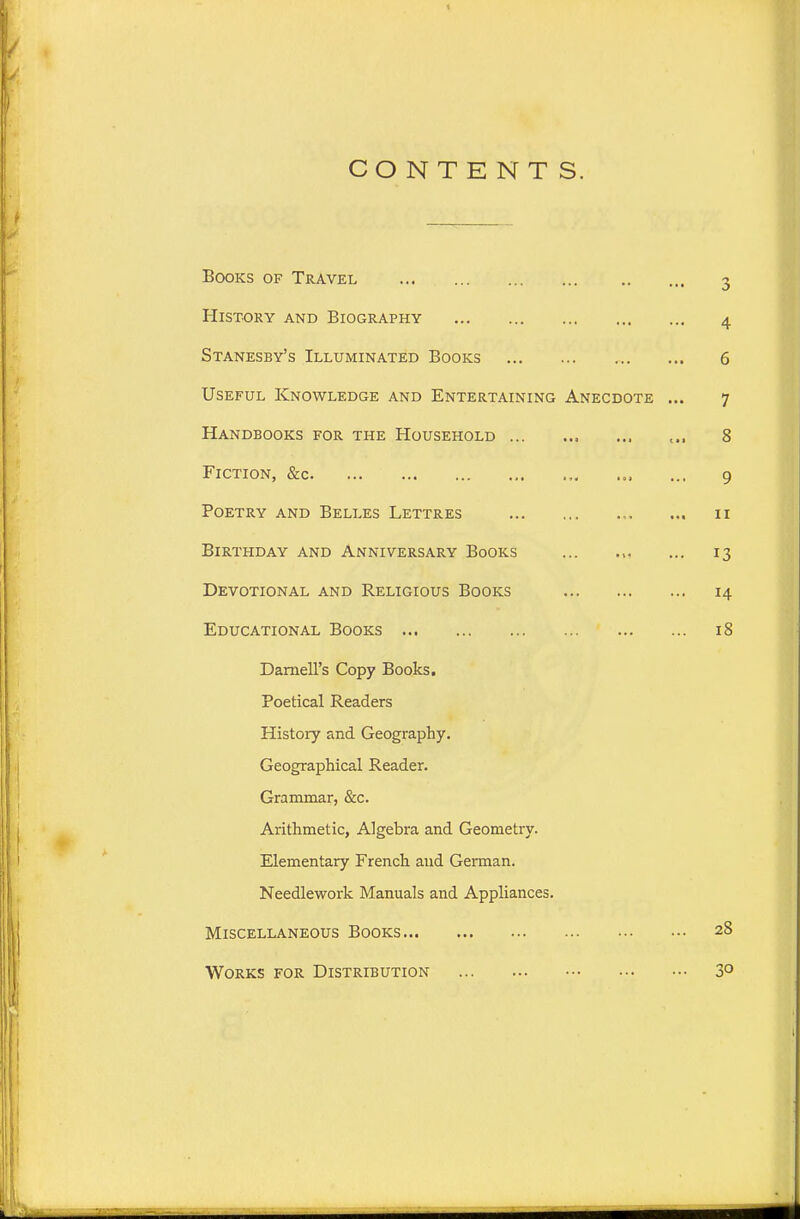 CONTENTS. Books of Travel History and Biography Stanesby's Illuminated Books Useful Knowledge and Entertaining Anecdote Handbooks for the Household Fiction, &c Poetry and Belles Lettres Birthday and Anniversary Books Devotional and Religious Books Educational Books Darnell's Copy Books. Poetical Readers History and Geography. Geographical Reader. Grammar, &c. Arithmetic, Algebra and Geometry. Elementary French and German. Needlework Manuals and Appliances. Miscellaneous Books Works for Distribution