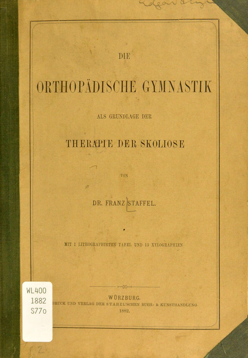ORTHOPADISCHE GYMNASTIK ALS GEUNDLAGE DEE THERmE DEE SKOLIOSE .-'I YON DR. FRANZ STAFFEL MIT 1 LITHOGRAPIIIRTEN TAFEl UND 15 XTLOGRAPHIEN WLAOO 1882 S77o wOrzburg. ptrCK U>D VERLAO DER STAHEL'SCIIEN UUOU- & KUNSTIIANDLUNt}. 1882.