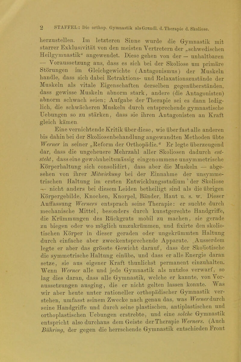 herzustellen. Im letztereu Siiine wurde die Gymnastik mit starrer Exklusivitat von den meisten Vertretern der ;,scliwedischen Heilgymnastik angewendet. Diese gelien von der - unlialtbaren — Voraussetzung aus, dass es sicli bei der Skoliose urn primare Storungen im Gleichgewichte (Antagonismus) der Muskeln handle, dass sicli dabei Retraktions- und Relaxationszustande der Muskeln als vitale Eigenscliaften derselben gegeniiberstanden, dass gewisse Muskeln abnorm stark, andere (die Antagonisten) abnorm schwacli seien; Aufgabe der Therapie sei es dann ledig- lich, die schwacberen Muskeln durch entspreckende gymnastische Uebungen so zu starken, dass sie ibren Antagonisten an Kraft gleicli kamen. Eine vernicbtende Kritik iiber diese, wie iiber fast alle anderen bis dabinbei der Skoliosenbebandlung angewandten Metboden iibte Werner in seiner ,,E,eform der Ortbopadie/' Er legte iiberzeugend dar, dass die ungekeuere Mebrzalil aller Skoliosen dadurck ent- steht, dass eine gewobnbeitsmassig eingenommene unsymmetriscke Korperbaltung sick consolidirt, dass aber die Muskeln — abge- seben von ibrer MitivirTzimg bei der Einnabme der unsj'mme- triscken Haltung im ersten Entwicklungsstadium der Skoliose -r- nickt anders bei diesem Leiden betkeiligt sind als die iibrigen Korpergebilde, Knocben, Knorpel, Bander, Haut u. s. w. Dieser Auffassung Werners entspracb seine Tberapie: er sucbte durch mechanische Mittel, besonders durch kunstgerechte Handgriffe, die Kriimmungen des Riickgrats mobil zu machen , sie gerade zu biegen oder wo mbglich umzukriimmen, und fixirte den skolio- tischen Korper in dieser geraden oder ungekriimmten Haltung durch einfache aber zweckentsprechende Apparate. Ausserdem legte er aber das grbsste Gewicht darauf, dass der Skoliotische die symmetrische Haltung einiibe, und dass er alle Energie daran setze, sie aus eigener Kraft tbunlichst permanent eiuzuhalten. Wenn Werner alle und jede Gymnastik als nutzlos verwarf, so lag dies daran, dass alle Gymnastik, welche er kannte, von Vor- aussetzungen ausging, die er nicht gelteu lassen konnte. Was wir aber heute unter rationeller orthopadischer Gymnastik ver- stehen, umfasst seinem Zwecke nach genau das, was TFernerdurch seine Handgriffe und durch seine plastischen, antiplastischen und orthoplastischen Uebungen erstrebte, und eine solche G3'mnastik entspricht also durchaus dem Geiste der Therapie TFerners. (Auch Biihring, der gegen die herrschende Gymnastik eutschieden Front