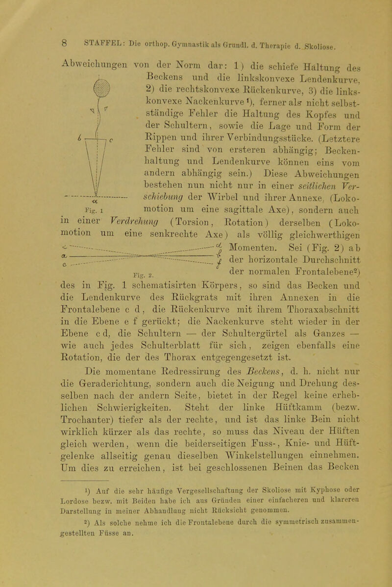 Abweicliungen von der Norm dar: 1) die scbiefe Haltung des ^ Beckons und die linkskonvexe Lendenkurve, 2) die reclitskonvexe Riickenkurve, 3) die links- konvexe Nackenkurve i), ferner als nickt selbst- sttindige Feliler die Haltung des Kopfes und der Schultern, sowie die Lage und Form der Eippen und ilirer Verbindungsstiicke. (Letztere Febler sind von ersteren abhangig; Becken- baltung und Lendenkurve konnen eins vom andern abbangig sein.) Diese Abweicbungen besteben nun nicbt nur in einer seitlichen Ver- schiebung der Wirbel und ibrer Annexe, (Loko- Fig. 1 motion urn eine sagittale Axe), sondern aucb in einer Verdrehung (Torsion, Rotation) derselben (Loko- motion um eine senkrecbte Axe) als vollig gleicbwertbigen ^ - _ Momenten. Sei (Fig. 2) ab *^  — ■ ^ ^ der borizontale Durcbscbnitt 2. normalen Frontalebene^j des in Fig. 1 scliematisirteu Korpers, so sind das Becken und die Lendenkurve des Riickgrats mit ibren Annexen in die Frontalebene c d, die Riickenkurve mit ibrem Tboraxabscbnitt in die Ebene e f geriickt; die Nackenkurve stebt wieder in der Ebene c d, die Scbultern — der Scbultergiirtel als Gauzes — wie aucb jedes Scbulterblatt fiir sicb, zeigen ebenfalls eine Rotation, die der des Tborax entgegengesetzt ist. Die momentane Redressirung des Beckens, d. b. nicbt nur die Greradericbtung, sondern aucb die Neigung und Drebung des- selben nacb der andern Seite, bietet in der Regel keiue erbeb- licben Scbwierigkeiten. Stebt der linke Hiiftkamm (bezw. Trocbanter) tiefer als der recbte, und ist das linke Bein nicbt wirklicb kiirzer als das recbte, so muss das Niveau der Hiiften gleicb werden, wenn die beiderseitigen Fuss-, Knie- und Hiift- gelenke allseitig genau dieselben Winkelstellungen einnebmen. Um dies zu erreicben, ist bei gescblossenen Beinen das Becken 1) Auf die sehr haafige Vergesellscliaftung der Skoliose mit Kypliose oder Lordose bezw. mit Beideu habe ich aus Griindeu einer einfacliereii uud klarerea Darstellung iu meiaer Abbandluug niclit Riicksicht geuommeu. 2) Als solche nehme ich die Frontalebene durcli die symmetriscli zusannnen- gestellteu Fusse an.