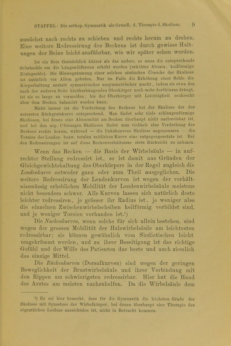 zunaclist nacli reclits zu scliieben iind reclits herum zu drelien. Eine weitsre Redressirung des Beckeiis ist durch. gewisse Halt- ungen der Beine leiclit ausfiihrbar, wie wir spater seheii werden. 1st eia Beiu thatsachlich kiirzer als das andere, so muss die entsprechende Sehuhsoble nm die Laugeiulift'ereaz erhoht werden (erhohter Absatz, keilfdrmige Eiulegsohle). Die Hiiiwegriinmuug eiuer solclieu staUsehen Ursache der Skoliose ist natarlicU vor Allem geboten. Nur im Falle die Erliolinng einer Sohle die Korperbaltuug austatt synimetrisclier uusymraetrisclier maclit, indem sie etwa den nacli der audereu Seite hinuberbangenden Oberkorper nocli mehr dorthinaus drangt, ist sie so lange za vermeiden; bis der Oberkorper mit Leichtigkeit senkreclit liber dem Becken balancirt werden kann. Nicbt imnier ist die Verdreliuug des Beckens bei der Skoliose der der untersten iiiickgratsknrve eutsprechend. Man findet sebr viele sclilangenformige Skoliosen, bei denen eine Abnormitiit am Becken iiberhanpt nicbt nacbweisbar ist, nud bei den sog. Cformigen Skoliosen fiudet man vielfacb eine Yerdrebung des Beckens recbts beram, wabreud — die linkskonvexe Skoliose augeuommen — die Torsion derLendeu- bezw. totalen seitlicben Kurve eine entgegengesetzte ist Bei den Redressirungen ist auf diese Beckenverbaltnisse stets Riicksicbt zu nebmen. Weim das Becken — die Basis der Wirbelsaiile — in auf- reebter Stelliiug redressirt ist, so ist damit aus Griinden der Gleicbgewicbtsbaltung des Oberkbrpers in der Regel zugleicb die Lendenhurve entweder ganz oder zum Theil ausgeglicben. Die weitere Redressirung der Lendenkurven ist wegen der verbalt- Tiissmassig erbeblicben Mobilitat der Lendenwirbelsaule meistens nicbt besonders sobwer. Alle Kurven lassen sicb natlirlicb desto leicbter redressiren, je grosser ibr Radius ist, je weniger also die einzelnen Zwiscbenwirbelscbeiben keilformig verbildet sind, und je weniger Torsion vorbanden istJ) Die Naelcenhurven, wenn solcbe fiir sicb allein besteben, sind wegen der grossen Mobilitat der Halswirbelsaule am leicbtesten xedressirbar; sie kbnnen gewohnlicb vom Skoliotiscben leicbt nmgekriimmt werden, nnd zu ibrer Beseitigung ist das ricbtige Oefiibl und der Wille des Patienten das beste und audi ziemlicb das einzige Mittel. Die Tiiichenlcurven (Dorsalkurven) sind wegen der geringen Beweglicbkeit der Brustwirbelsaule und ibrer Verbiudung mit <len Rippen am scbwierigsten redressirbar. Hier bat die Hand <le3 Arztes am meisten nacbzubelfen. Da die VVirbelsaule dem ') Es sei bier bemerkt, dass fiir die Gymnastik die biicbsten Grade der Skoliose mit Bynostose der Wirbelkorper, bei denen uberbanpt eine Tberapio des eigentlichen Leidens aussicbtslos ist, nicbt in Betracbt kommeu.