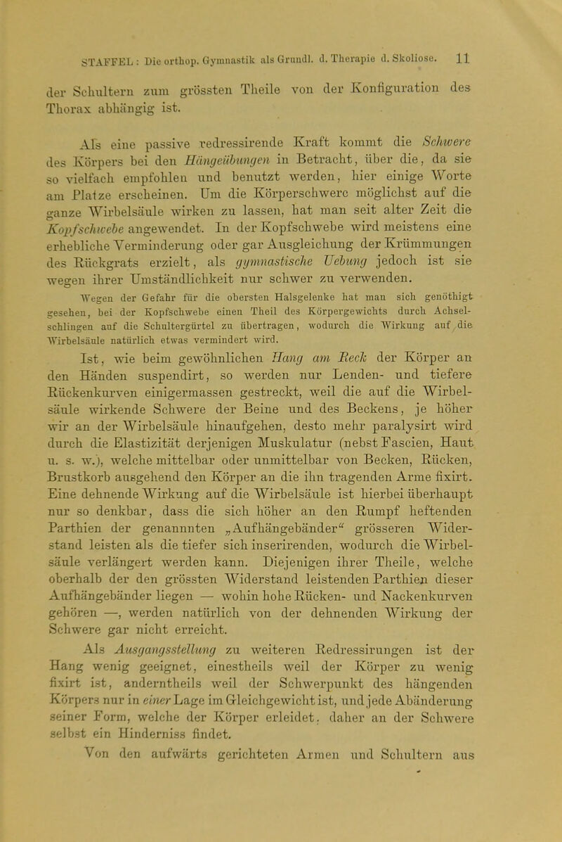 der Schultern zum grossten Tlieile von der Konfiguration des Thorax abbiingig ist. Als eine passive redressirende Kraft kommt die Schwere des Kbrpers bei den Hangeiihungen in Betracbt, iiber die, da sie so vielfacb empfohleu nnd benntzt werden, hier einige Worte am Plaize erscbeinen. Urn die Korperscbwerc moglicbst auf die ganze Wirbelsanle wirken zu lassen, bat man seit alter Zeit die Kopfschivebe angewendet. In der Kopfscbwebe wird meistens eine erheblicbe Verminderung oder gar Aiisgleiclmng der Kriimmungen des Riickgrats erzielt, als gymnastische Uebung jedoch ist sie wegen ibrer Umstandlicbkeit nur scbwer zu verwenden. Wegen der Gefahr fiir die obersten Halsgelenke hat man sich genothigt gesehen, bei der Kopfscbwebe einen Theil des Korpergewicbts durcb Acbsel- schliugen anf die Scbultergurtel zu iibertragen, wodnrch die Wirkung auf die AVirbelsauIe natiirlich etwas vermindert wird. 1st, wie beim gewobnlicken Hang am BecJc der Korper an den Handen snspendirt, so werden nur Lenden- und tiefere Riickenkurven einigermassen gestreckt, weil die auf die Wirbel- sanle wirkende Schwere der Beine und des Beckens, je hoher wir an der Wirbelsanle binaufgehen, desto mehr paralysirt wird durch die Elastizitat derjenigen Muskulatur (nebst Fascien, Haut u. s. w.), welche mittelbar oder unmittelbar von Becken, Riicken, Brustkorb ausgehend den Korper an die ihn tragenden Arme fixirt. Eine dehnende Wirkung auf die Wirbelsanle ist hierbei iiberhaupt nur so denkbar, dass die sich hoher an den Rumpf heftenden Parthien der genannnten „ Aufhangebander grbsseren Wider- stand leisten als die tiefer sich inserirenden, wodurch die Wirbel- sanle verlangert werden kann. Diejenigen ihrer Theile, welche oberhalb der den grossten Widerstand leistenden Parthien dieser Aufhangebander liegen — wohin hohe E-iicken- und Nackenkurven gehoren —, werden natiirlich von der dehnenden Wirkung der Schwere gar nicht erreicht. Als Ausgangsstellung zu weiteren Redressirungen ist der Hang wenig geeignet, einestheils weil der Korper zu wenig fixirt ist, anderntheils weil der Schwerpunkt des hangenden Korpers nur in emer Lage ira Grleichgewicht ist, und jede Abanderung seiner Form, welche der Korper erleidet. daher an der Schwere selbst ein Hinderniss findet. Von den aufwarts gerichteten Armen und Schultern aus