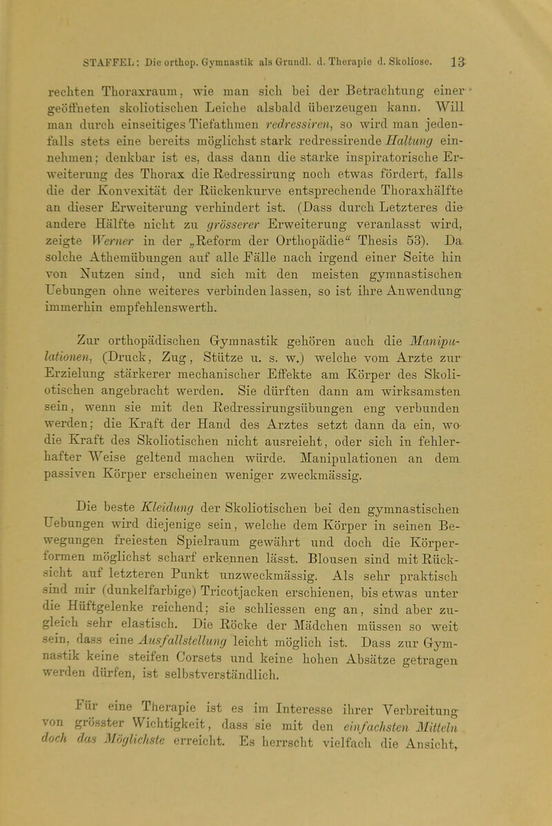 recliten Thoraxraum, wie man sich bei der BetracLtung einer geoffneteu skoliotischen Leiche alsbald iiberzeugen kann. Will man dnrcb einseitiges TiefatUmen redressiren, so wird man jeden- falls stets eine bereits mogiicbst stark redressirende Haltimg ein- nehmen; denkbar ist es, dass dann die starke inspivatoriscbe Er- weiteraug des Thorax die Redressirung nocb etwas fordert, falls die der Konvexitat der E-iickenkurve entsprecliende Thoraxbalfte an dieser Erweiterung verbindert ist. (Dass durcb Letzteres die- andere Halfte nicbt zu grosserer Erweiterung veranlasst wird, zeigte Werner in der „Reform der Ortliopadie'' Thesis 53). Da solche Athemiibuugen auf alle Ealle nach irgend einer Seite bin von Nutzen sind, und sich mit den meisten gymnastiscben Uebungen obne weiteres verbinden lassen, so ist ihre Anwendung- immerbin empfehlenswertb. Zur ortbopadischen Gymnastik geboren aucb die Manipu- lationen, (Druck, Zng, Stiitze n. s. w.) welcbe vom Arzte zur Erzielnng starkerer mechaniscber Effekte am Korper des Skoli- otischen angebracht werden. Sie diirften dann am wirksamsten sein, wenn sie mit den Redressirungsiibungen eng verbunden werden; die Kraft der Hand des Arztes setzt dann da ein, wo die Kraft des Skoliotischen nicbt ausreiebt, oder sich in febler- hafter Weise geltend macben wiirde. Manipulationen an dem passiven Korper erscbeinen weniger zweckmassig. Die beste Kleidung der Skoliotischen bei den gymnastiscben Uebungen wird diejenige sein, welcbe dem Korper in seinen Be- wegungen freiesten Spielraum gewabrt und doch die Korper- formen mogiicbst scharf erke.nnen lasst. Blousen sind mitRiick- .sicht auf letzteren Punkt unzweckmassig. Als sebr praktisch sind mir (dunkeJfarbige) Tricotjacken erscbienen, bis etwas unter die Hiiftgelenke reichend; sie schliessen eng an, sind aber zu- gleicb sebr elastiscb. Die Rbcke der Madchen miissen so weit sein, dass eine Ausfallstellimg leicbt moglich ist. Dass zur Grym- na.stik keine steifen Corsets und keine hoben Absatze getrageu werden diirfen, ist selbstverstandlich. Fiir eine Therapie ist es im Interesse ibrer Verbreitung von grosster Wichtigkeit, dass sie mit den ein/achsten Mitteln doch das Moglichste erreicbt. Es berrscht vielfach die Ansicbt,