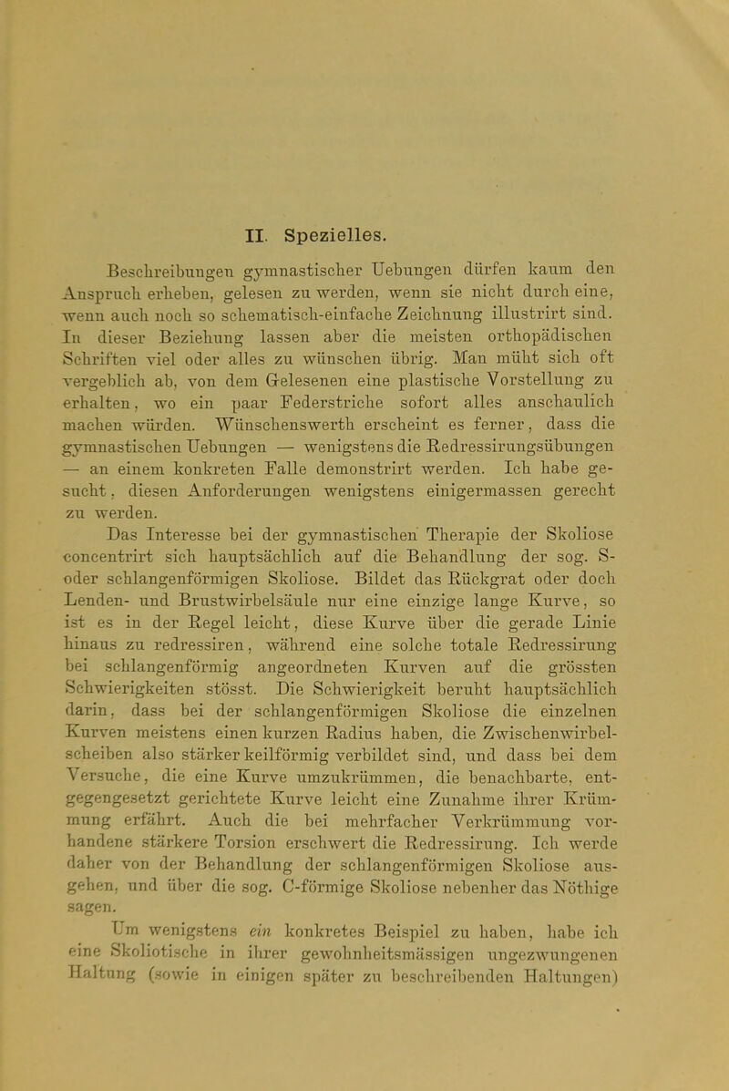 II. Spezielles. Besdireibiiugen gymnastisclier Uebuugen diirfen kaum den Ansprucli erlieben, gelesen zu werden, wenu sie nicbt durcb eine, wenn aixcli nocli so schematiscli-einfaclie Zeichnung illustrirt sind. Ill dieser Beziehung lasseu aber die meisten orthopadischen Scbriften viel oder alles zu wiinschen librig. Man miibt sicb oft vergeblich ab, von dem Gelesenen eine plastisclie Vorstellung zu erbalten, wo ein paar Federstricbe sofort alles anscliauKcli maclien wiirden. Wiiuschenswerth erscbeint es ferner, dass die gymnastiscben Uebuugen — wenigsteus die Redressirungsiibuugen — an einem konkreten Falle demonstrirt werden. Icb babe ge- sucbt. diesen Anforderuugen wenigstens einigermassen gerecbt zu werden. Das Interesse bei der gymnastiscben Tberapie der Skoliose concentrirt sich hauptsacblicb auf die Beliandlung der sog. S- oder scblangenformigen Skoliose. Bildet das Eiickgrat oder dock Lenden- und Brustwirbelsaule nur eine einzige lange Kurve, so ist es in der Regel leickt, diese Kurve iiber die gerade Linie hinaus zu redressiren, wabrend eine solcbe totale Redressirung bei scblangenformig angeordneten Kurven auf die grossten Scbwierigkeiten stbsst. Die Sckwierigkeit berubt bauptsacblicb darin, dass bei der scblangenformigen Skoliose die einzelnen Kurven meistens einen kurzen Radius baben, die Zwiscbenwirbel- sckeiben also starker keilformig verbildet sind, und dass bei dem Versucbe, die eine Kurve umzukriimmen, die benacbbarte, ent- gegengesetzt gericbtete Kurve leicbt eine Zunabme ibrer Kriim- mung erfabrt. Aucb die bei mebrfacber Verkriimmung vor- bandene starkere Torsion erscbwert die Redressirung. Icb werde daber von der Bebandlung der scblangenformigen Skoliose aus- geben, und iiber die sog, C-formige Skoliose nebenber das Notbige sagen, Um wenigstens ein konkretes Beispiel zu baben, babe icb eine Skoliotisclie in ibrer gewobnbeitsmassigen ungezwungenen Haltung (.sowie in einigen spater zu bescbreibendeu Haltungen)