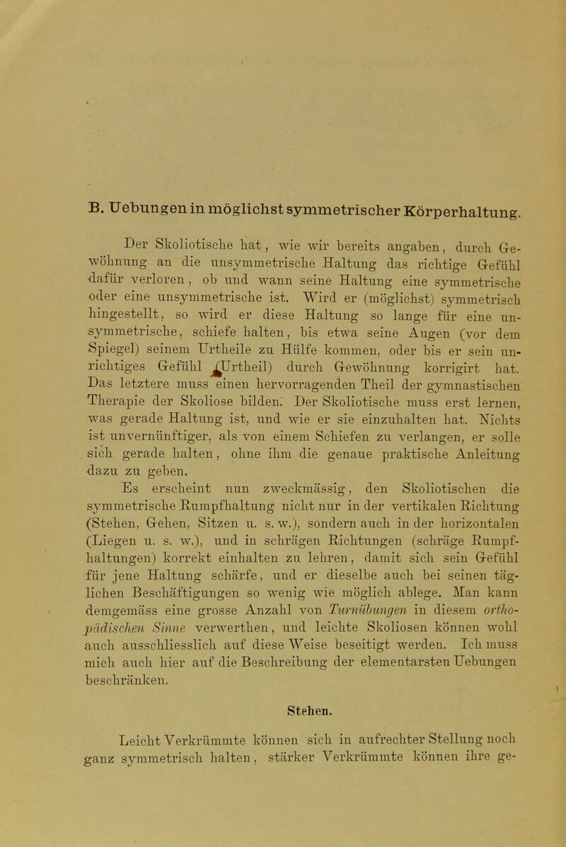 B. Uebungen in moglichst symmetrischer Korperhaltung. Der Skoliotisclie hat, wie wir bereits angaben, durch Gre- wobnung an die unsymmetriscbe Haltung das ricbtige G-efiibl dafiir verloreu , ob und wann seine Haltung eine symmetriscbe Oder eine imsymmetrische ist. Wird er (moglicbst) symmetriscb bingestellt, so wird er diese Haltung so lange fiir eine un- symmetriscbe, scbiefe balten, bis etwa seine Augen (vor dem Spiegel) seinem Urtbeile zu Hiilfe kommen, oder bis er sein un- ricbtiges Grefiibl ^Urtbeil) durcb Gewobnung korrigirt bat. Das letztere muss einen bervorx^agenden Tbeil der gj^mnastiscben Tberapie der Skoliose bilden.' Der Skoliotiscbe muss erst lernen, ■was gerade Haltung ist, und wie er sie einzubalten bat. Nicbts ist unverniinftiger, als von einem Scbiefen zu verlangen, er soUe sicb gerade balten, obne ibm die genaue praktiscbe Anleitung dazu zu geben. Es erscbeint nun zweckmassig, den Skoliotiscben die symmetriscbe Rumpfbaltung nicbt nur in der vertikalen Ricbtung (Steben, G-eben, Sitzen u. s. w.), sondern aucb in der borizontalen (Liegen u. s. w.), und in scbragen Ricbtungen (scbrage Rumpf- baltungen) korrekt einbalten zu. lebren, damit sicb sein GefiibI fiir jene Haltung scbarfe, und er dieselbe aucb bei seinen tag- lichen Bescliaftigungen so wenig wie moglicb ablege. Man kann demgemass eine grosse Anzabl von Turniilmngen in diesem ortho- piidisclien Sinne verwertben, und leichte Skoliosen konneu wohl aucb ausschliesslich auf diese Weise beseitigt werden. Icb muss mich aucb bier auf die Bescbreibung der elementarsten Uebungen bescbrankeu. Stehen. Leicbt Verkriimmte konnen sicb in aufrecbter Stellung nocb ganz symmetriscb balten, starker Verkriimmte konnen ibre ge-