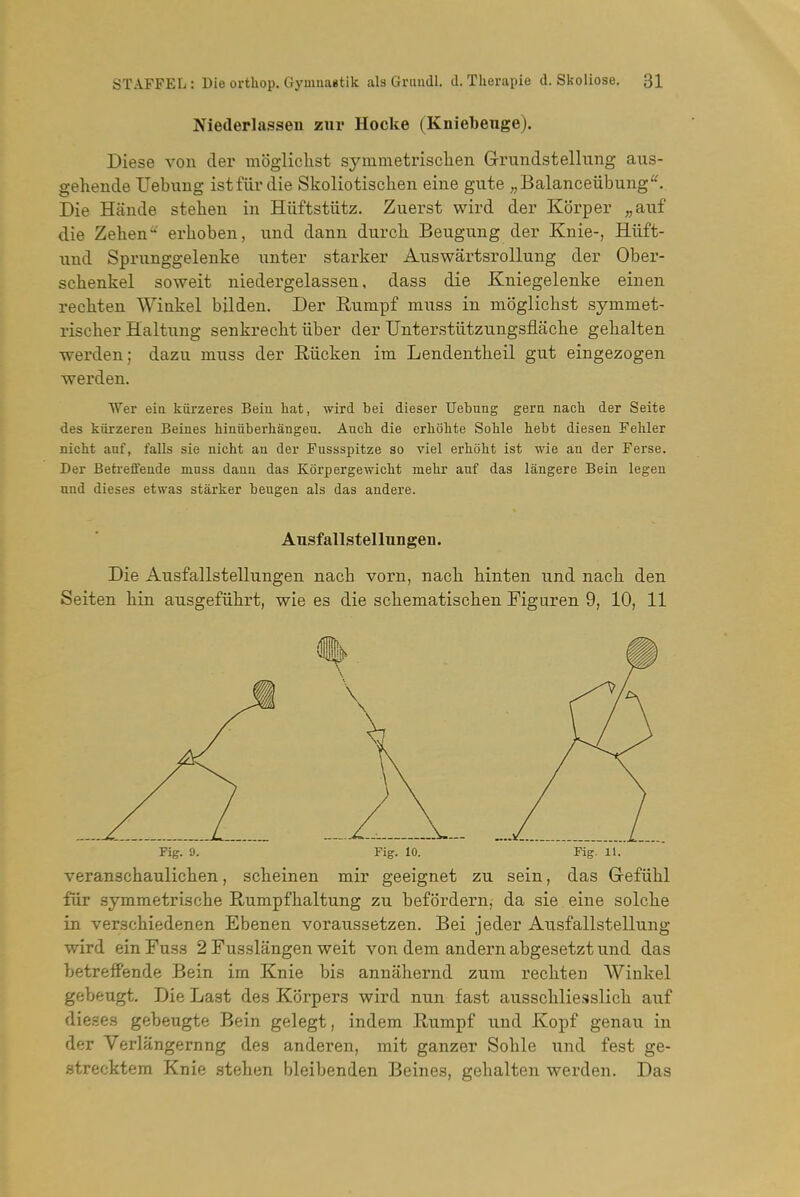 Niederlasseii zur Hocke (Kniebeuge). Diese von cler inogliclist symmetrisclien Grundstellung aus- gehende Uebung istfiir die Skoliotischen eine gute „Balanceubung'^ Die Hande stehen in Hiiftstiitz. Zuerst wird der Korper „aiif die Zelien erhoben, iind dann durch Beugung der Knie-, Hiift- xind Sprunggelenke iinter starker AuswartsroUung der Ober- schenkel soweit niedergelassen, dass die Kniegelenke einen recbten Wiakel bUden. Der Eumpf muss in mbglicbst symmet- rischer Haltung senkrecbt iiber der Untersttitzungsflaclie gebalten werden; dazu muss der Riicken im Lendentheil gut eingezogen werden. Wer eia kurzeres Beiu hat, wird bei dieser Uebung gem nach der Seite des kiirzeren Beines hinuberhangeu. Aucli die erliohte Soble hebt diesen Feliler nictit anf, falls sie nicht an der Fussspitze so viel erboht ist wie an der Ferse. Der Beh-effende muss dann das Korpergewiclit mehr anf das langere Bein legen und dieses etwas starker beugen als das andere. Aiisfallstellungen. Die Ausfallstellungen nacb vorn, nach kinten und nack den Seiten kin ausgefiikrt, wie es die sckematiscken Figuren 9, 10, 11 Fig. 9. Fig. 10. Fig. H. veransckaulicken, sckeinen mir geeignet zu sein, das Grefukl fur symmetriscke Rumpfkaltung zu befSrdern, da sie eine solcke in versckiedenen Ebenen voraussetzen. Bei jeder Ausfallstellung wird einFuss 2 Fusslangen weit von dem andern abgesetzt und das betreff'ende Bein im Knie bis annakernd zum reckten Winkel gebeugt. Die Last des Korpers wird nun fast aussckliesslick auf dieses gebeugte Bein gelegt, indem Rumpf und Kopf genau in der Verlangernng des anderen, mit ganzer Sokle und fest ge- strecktera Knie steken bleibenden Beines, gekalten werden. Das