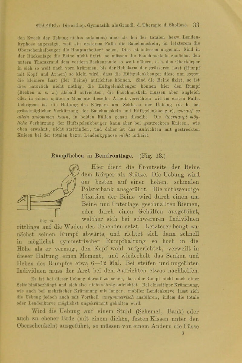 deu Zweck der Uebaug nichts aukoiumt) aber als bei der totaleu bezw. Leiiden- kyphose angezeigt, weil „in erstereiu Falle die Baiicbmuskelu, iu letzterem die Oberscheukulbeiiger die Hauptarbuiter seien. Dies ist indessen ungenau. Siad iu der Riickeulage die Beine nicht fixirt, so miisson die Bauobmuskeln zunachst den nntera Thoraxniud dem vordeni Buckeiiraiule so wuit niihern, d. li. den Oberkorper iu sicli so weit uacb voru kriimuiea, bis der Hebelarm der griissereu Last (Rumpf niit Kopf und Arnieu) so kleiu wird, dass die Hiiftgeleukbeuger diese nuu gegen die kleinere Last (der Boine) anfricliten Iconneu. Siud die Beine fixirt, so ist dies uatiirlich uicht uothig; die Hiiftgeleukbeuger konuen liier den Rumpf (Becken u. s. w.) alsbald aufrichten, die Baucbmuskelu miissen aber zugleicli oder iu eiuem spateren Momeute dieselbe Arbeit verricliten wie im ersten Falle. Uebrigeus ist die Haltuug des Koi'pers am Scblusse der Uebuug (d. b. bei grosstmoglicher Verkiirzung der Bauclimuskelu und Hiiftgeleukbeuger), wormif es allein ankommen kann, iu beiden Fallen geuau dieselbe Die uherhaupt mog- Uche Verkiirzuug der Huftsgeleukbeuger kaun aber bei gestreckteu Kuieeu, wie obeu erwtibnt, uicht stattfiudeu, uud dalier ist das Aufricbteu mit gestreckteu Ruieen bei der totaleu bezw. Leudeukyphose nicht iudicirt. Kumpfheben in Beiiifrontlage. (Fig. 13.) Hier dient die Frontseite der Beine dem Kbrper als Stiitze. Die Uebung wird am besten auf einer liolien, schmalen Polsterbank ausgefiihrt. Die nothwendige Fixation der Beine wird durch einen um Beine nnd Unterlage geschnallten Riemen, oder durcli einen Gehiilfen ansgefiilirt, welcber sich bei schwereren Individuen rittlings aaf die Waden des Uebenden setzt. Letzterer beugt zu- nachst seinen Rumpf abwarts, und ricbtet sicb dann sclinell in moglicbst symmetriscber Rumpfhaltung so boob in die Hohe als er vermag, den Kopf wobl aufgericbtet, verweilt in dieser Haltung einen Moment, und wiederbolt das Senken und Heben des Rumpfes etwa 6—12 Mai. Bei steifen und ungeiibten Individuen muss der Arzt bei dem Aufricbten etwas nacbbelfen. Es ist bei dieser Uebuug darauf zu sehen, dass der Rumpf nicbt uacb eiuer Seite hinnberhangt nnd sich also uicht schrag aufrichtet. Bei eiuseitiger Kriimmuug, wie anch bei mehrfacher Kriimmuug mit lauger, mobiler Leudeukurve liisst sich die Uebnng jedocli anch mit Vortheil unsymmctriscli ausfiihrcu, iudem die totale oder Lendeiikurve miiglichst uugckriimmt gelialteu wird. Wird die Uebung auf einem Stubl (Scbemel, Bank) oder aucb zu ebener Erde (mit einem dicken, fasten Kissen unter den Oberscbeiikelnj ausgeflilirt, so miissen von einem Andern die Fiisse
