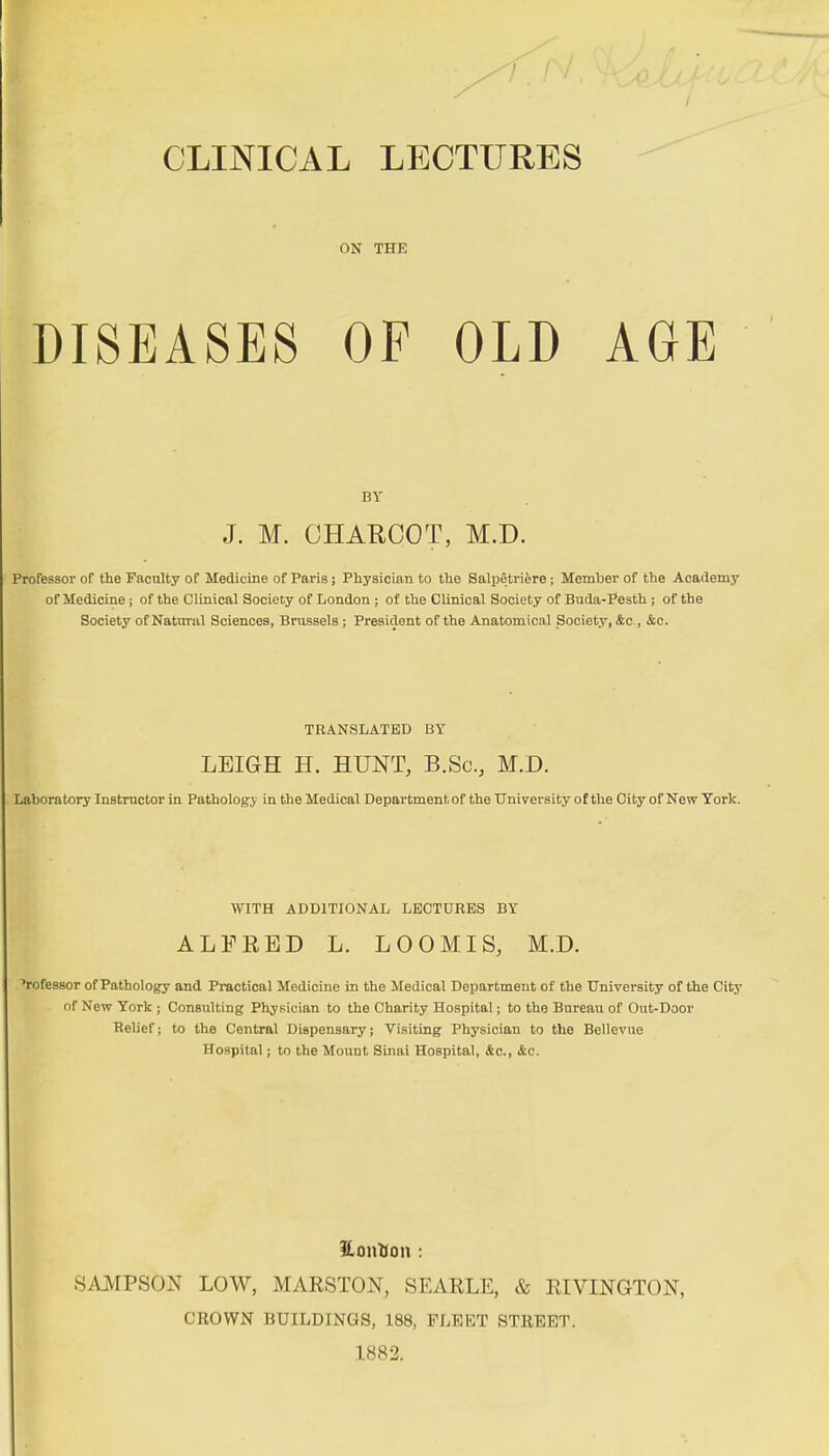 CLINICAL LECTURES ON THE DISEASES OF OLD AGE BY J. M. CHARCOT, M.D. Professor of the Faculty of Medicine of Paris ; Physician to the Salpêtrière ; Member of the Academy of Medicine j of the Clinical Society of London ; of the Clinical Society of Buda-Festh ; of the Society of Natural Sciences, Brussels ; President of the Anatomical Society, &c., &c. TRANSLATED BY LEIGH H. HUNT, B.Sc., M.D. Laboratory Instructor in Pathology in the Medical Department of the University of the City of New York. WITH ADDITIONAL LECTURES BY ALFRED L. LOOMIS, M.D. 'rofessor of Pathology and Practical Medicine in the Medical Department of the University of the City of New York ; Consulting Physician to the Charity Hospital ; to the Bureau of Out-Door Relief ; to the Central Dispensary ; Visiting Physician to the Bellevue Hospital ; to the Mount Sinai Hospital, Ac., &c. Hontion : SAMPSON LOW, MARSTON, SEARLE, & RIVINGTON, CROWN BUILDINGS, 188, FLEET STREET. 1882.