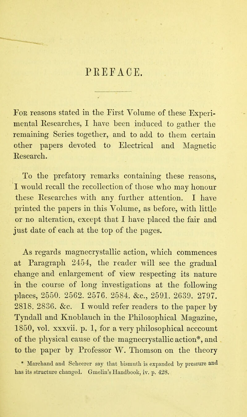 PEEFACE. For reasons stated in the First Volume of these Experi- mental Eesearches, I have been induced to gather the remaining Series together, and to add to them certain other papers devoted to Electrical and Magnetic Research. To the prefatory remarks containing these reasons, I would recall the recollection of those who may honour these Eesearches with any further attention. I have printed the papers in this Volume, as before, with little or no alteration, except that I have placed the fair and just date of each at the top of the pages. As regards magnecrystallic action, which commences at Paragraph 2454, the reader will see the gradual change and enlargement of view respecting its nature in the course of long investigations at the following places, 2550. 2562. 2576. 2584. &c., 2591. 2639. 2797. 2818. 2836. &c. I would refer readers to the paper by Tyndall and Knoblauch in the Philosophical Magazine, 1850, vol. xxxvii. p. 1, for a very philosophical acccount of the physical cause of the magnecrystallic action*, and to the paper by Professor W. Thomson on the theory * MarcTiand and Sclieerer say that bismuth is expanded by pressure and