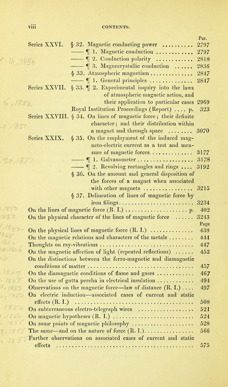 Par. Series XXVI. § 32. Magnetic conducting power 2/97 ^ 1. Magnetic conduction 2797 4 2. Conduction polarity 2818 ^ 3. Magnecrystallic conduction 2836 § 33. Atmospheric magnetism 2847 ^ 1. General principles 2847 Series XXVII. § 33. ^ 2. Experimental inquiry into the laws of atmospheric magnetic action, and their application to particular cases 2969 Royal Institution Proceedings (Report) .... p. 323 Series XXVIII. § 34. On lines of magnetic force; their definite character; and their distribution within a magnet and through space 3070 Series XXIX. § 35. On the employment of the induced mag- neto-electric current as a test and mea- sure of magnetic forces 3177 ■ ^ 1. Galvanometer 3178 ^ 2. Revolving rectangles and rings .... 3192 § 36. On the amount and general disposition of the forces of a magnet when associated with other magnets 3215 § 37. Delineation of lines of magnetic force by iron filings 3234 On the lines of magnetic force (R. I.) p. 402 On the physical character of the lines of magnetic force 3243 Page On the physical lines of magnetic force (R. I.) 438 On the magnetic relations and characters of the metals 444 Thoughts on ray-vibrations 447 On the magnetic affection of light (repeated reflections) 453 On the distinctions between the ferro-magnetic and diamagnetic conditions of matter 457 On the diamagnetic conditions of flame and gases 467 On the use of gutta percha in electrical insulation 494 Observations on the magnetic force—law of distance (R. I.) . . . . 497 On electric induction—associated cases of current and static effects (R. I.) 508 On subterraneous electro-telegraph wires 521 On magnetic hypotheses (R. I.) 524 On some points of magnetic philosophy 528 The same—and on the nature of force (R. I.) 566 Further observations on associated cases of current and static effects 575