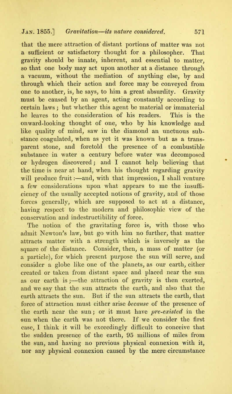 that the mere attraction of distant portions of matter was not a sufficient or satisfactory thought for a philosopher. That gravity should be innate, inherent, and essential to matter, so that one body may act upon another at a distance through a vacuum, without the mediation of anything else, by and through which their action and force may be conveyed from one to another, is, he says, to him a great absurdity. Gravity must be caused by an agent, acting constantly according to certain laws ; but whether this agent be material or immaterial he leaves to the consideration of his readers. This is the onward-looking thought of one, who by his knowledge and like quality of mind, saw in the diamond an unctuous sub- stance coagulated, when as yet it was known but as a trans- parent stone, and foretold the presence of a combustible substance in water a century before water was decomposed or hydrogen discovered; and I cannot help believing that the time is near at hand, when his thought regarding gravity will produce fruit:—and, with that impression, I shall venture a few considerations upon what appears to me the insuffi- ciency of the usually accepted notions of gravity, and of those forces generally, which are supposed to act at a distance, having respect to the modern and philosophic view of the conservation and indestructibility of force. The notion of the gravitating force is, with those who admit Newton's law, but go with him no further, that matter attracts matter with a strength which is inversely as the square of the distance. Consider, then, a mass of matter (or a particle), for which present purpose the sun will serve, and consider a globe like one of the planets, as our earth, either created or taken from distant space and placed near the sun as our earth is;—the attraction of gravity is then exerted, and we say that the sun attracts the earth, and also that the earth attracts the sun. But if the sun attracts the earth, that force of attraction must either arise because of the presence of the earth near the sun; or it must have pre-existed in the sun when the earth was not there. If we consider the first case, 1 think it will be exceedingly difficult to conceive that the sudden presence of the earth, 95 millions of miles from the sun, and having no previous physical connexion with it, nor any physical connexion caused by the mere circumstance