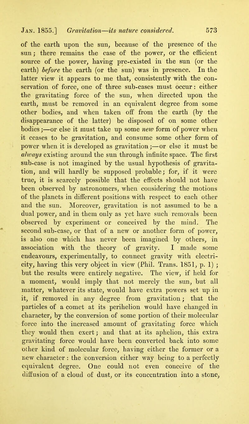 of tlic earth upon the sun^ beeause of the presence of tlie sun; there remains the case of the power, or the efficient source of the power, having pre-existed in the sun (or the earth) before the earth (or the sun) was in presence. In the latter view it appears to me that, consistently with the con- servation of force, one of three sub-cases must occur: either the gravitating force of the sun, when directed upon the earth, must be removed in an equivalent degree from some other bodies, and when taken off from the earth (by the disappearance of the latter) be disposed of on some other bodies;—or else it must take up some neio form of power when it ceases to be gravitation, and consume some other form of power when it is developed as gravitation;—or else it must be always existing around the sun through infinite space. The fii'st sub-case is not imagined by the usual hypothesis of gravita- tion, and will hardly be supposed probable; for, if it were true, it is scarcely possible that the effects should not have been observed by astronomers, when considering the motions of the planets in different positions with respect to each other and the sun. Moreover, gravitation is not assumed to be a dual power, and in them only as yet have such removals been observed by experiment or conceived by the mind. The second sub-case, or that of a new or another form of power, is also one which has never been imagined by others, in association with the theory of gravity. I made some endeavours, experimentally, to connect gravity with electri- city, having this very object in view (Phil. Trans. 1851, p. 1) ; but the results were entirely negative. The view, if held for a moment, would imply that not merely the sun, but all matter, whatever its state, would have extra powers set up in it, if removed in any degree from gravitation; that the particles of a comet at its perihelion would have changed in character, by the conversion of some portion of their molecular force into the increased amount of gravitating force which they would then exert; and that at its aphelion, this extra gravitating force would have been converted back into some other kind of molecular force, having either the former or a new character : the conversion either way being to a perfectly equivalent degree. One could not even conceive of the diffusion of a cloud of dust, or its concentration into a stone.