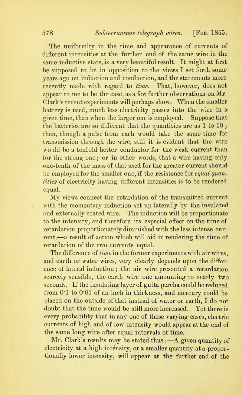 The uniformity in the time and appearance of currents of different intensities at the further end of the same wire in the same inductive state^is a very beautiful result. It might at first be supposed to be in opposition to the views I set forth some years ago on induction and conduction^ and the statements more recently made with regard to time. That^ however, does not appear to me to be the case, as a few further observations on Mr. Clark's recent experiments will perhaps show. When the smaller battery is used, much less electricity passes into the wire in a given time, than when the larger one is employed. Suppose that the batteries are so different that the quantities are as 1 to 10; then, though a pulse from each would take the same time for transmission through the wire, still it is evident that the wire w^ould be a tenfold better conductor for the weak current than for the strong one; or in other words, that a wire having only one-tenth of the mass of that used for the greater current should be employed for the smaller one, if the resistence for equal quan- tities of electricity having difierent intensities is to be rendered equal. My views connect the retardation of the transmitted current with the momentary induction set up laterally by the insulated and externally coated wire. The induction will be proportionate to the intensity, and therefore its especial effect on the time of retardation proportionately diminished with the less intense cur- rent,—a result of action which will aid in rendering the time of retardation of the two currents equal. The difference of time in the former experiments with air wires, and earth or water wires, very clearly depends upon the differ- ence of lateral induction; the air wire presented a retardation scarcely sensible, the earth wire one amounting to nearly two seconds. If the insulating layer of gutta percha could be reduced from 0*1 to 001 of an inch in thickness, and mercury could be placed on the outside of that instead of water or earth, I do not doubt that the time would be still more increased. Yet there is every probability that in any one of these varying cases, electric currents of high and of low intensity would appear at the end of the same long wire after equal intervals of time. Mr. Clark's results may be stated thus :—A given quantity of electricity at a high intensity, or a smaller quantity at a propor- tionally lower intensity, will appear at the further end of the