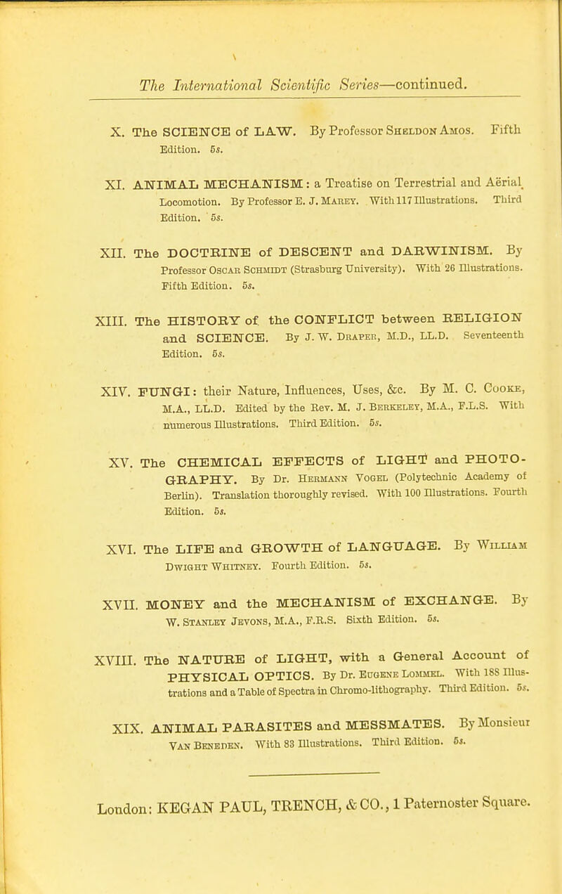 X. The SCIENCE of LAW. By Professor Shblbon Amos. Fifth Edition. 5s. XI. ANIMAL MECHANISM: a Treatise on Terrestrial and Aerial_ Locomotion. By Professor E. J. Marey. With 117 Illustrations. Third Edition. 5s. Xn. The DOCTBINE of DESCENT and DARWINISM. By Professor Oscar Schmidt (Strasburg TTniversity). With 26 Illustrations. Fifth Edition. 5s. XIII. The HISTOBY of the CONFLICT between RELIGION and SCIENCE. By J. W. Draper, M.D., LL.D. Seventeenth Edition. 5s. XIV. FUNGI: their Nature, Influences, Uses, &e. By M. C. Cooke, M.A., LL.D. Edited by the Rev. M. J. Berkeley, M.A., F.L.S. With . numerous Illustrations. Third Edition. 5s. XV. The CHEMICAL EFFECTS of LIGHT? and PHOTO- GRAPHY. By Dr. Hermann Voqel (Polytechnic Academy of Berlin). Translation thoroughly revised. With 100 Illustrations. Fourth Edition. 5s. XVI. The LIFE and GROWTH of LANGUAGE. By William DwxGHT Whitney. Fourth Edition. 5s. XVn. MONEY and the MECHANISM of EXCHANGE. By W. Stanley Jbvons, M.A., F.R.S. Sixth Edition. 5s. XVin. The NATURE of LIGHT, with a General Account of PHYSICAL OPTICS. By Dr. Eugene Lojcmkl. With ISS Illus- trations and a Table of Spectra in Chromo-lithography. Third Edition. 5s. XIX. ANIMAL PARASITES and MESSMATES. By Monsieur VanBenedbn. With 83 Illustrations. Third Edition. 5i.