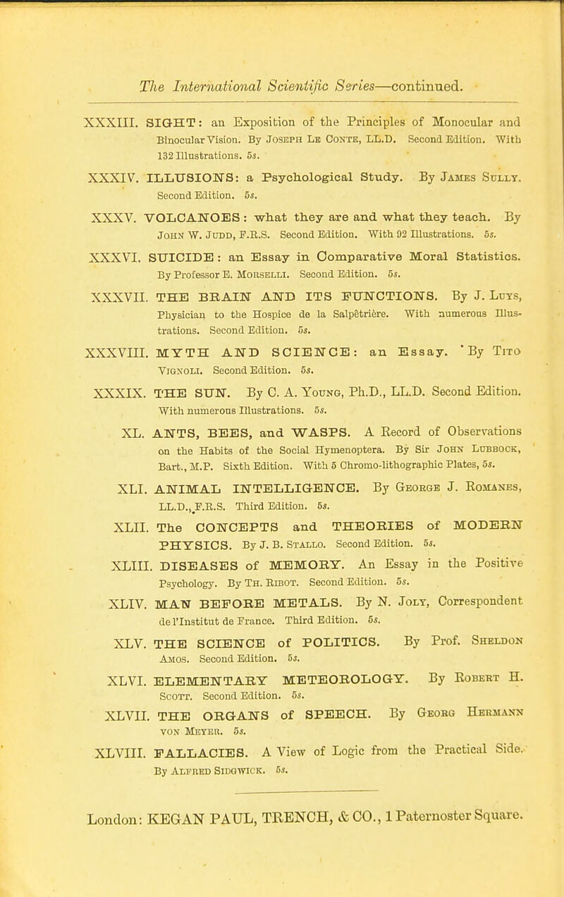 XXXIII. SIGHT: an Exposition of the Principles of Monocular and Binocular Vision. By Joseph Lb Conte, LL.D. Second Edition. Witb 132 Illustrations. 5s. XXXIV. IIiLtrsiOWS: a Psycliological Study. By James Solly. Second Edition. Si. XXXV. VOLCANOES : what they are and what they teach. By John W. Judd, P.R.S. Second Edition. With 92 Illustrations, bs. XXXVI. SUICIDE : an Essay in Comparative Moral Statistics. By Professor B. MonsELLl. Second Edition. Si. XXXVII. THE BEAIN ATTD ITS EUWCTIONS. By J. Ltjys, Pliysician to the Hospice de la SalpStriire. With numerous Illus- trations. Second Edition, 5i. XXXVIII. MYTH AWD SCIEWCE: an Essay. * By Tito VroxoLl. Second Edition. 5s. XXXIX. THE SUN. By C. A. Young, Ph.D., LL.D. Second Edition. With numerous Illustrations. 5s. XL. ANTS, BEES, and WASPS. A Eecord of Observations on the Habits of the Social Hymenoptera. By Sir John Lubbock, Bart., M.P. Sixth Edition. With 5 Chromo-lithographic Plates, 5s. XLI. ANIMAL INTELLIGENCE. By George J. Romanes, LL.D.,^F.B.S. Third Edition. 5s. XLII. The CONCEPTS and THEORIES of MODERN PHYSICS. By J. B. Stallo. Second Edition. 5s. XLIII. DISEASES of MEMORY. An Essay in the Positive Psychology. By Th. Kibot. Second Edition. 5i. XLIV. MAN BEFORE METALS. By N. Joly, Correspondent del'Institut de France. Third Edition. Si. XLV. THE SCIENCE of POLITICS. By Prof. Sheldon Amos. Second Edition. 5s. XLVI. ELEMENTARY METEOROLOGY. By Robert H. SoOTr. Second Edition. Si. XLVII. THE ORGANS of SPEECH. By Geobg Hermann VON Meyer. Si. XLVIII. FALLACIES. A View of Logic from the Practical Side.- By ALPBED SlDGWlCK. 6s.