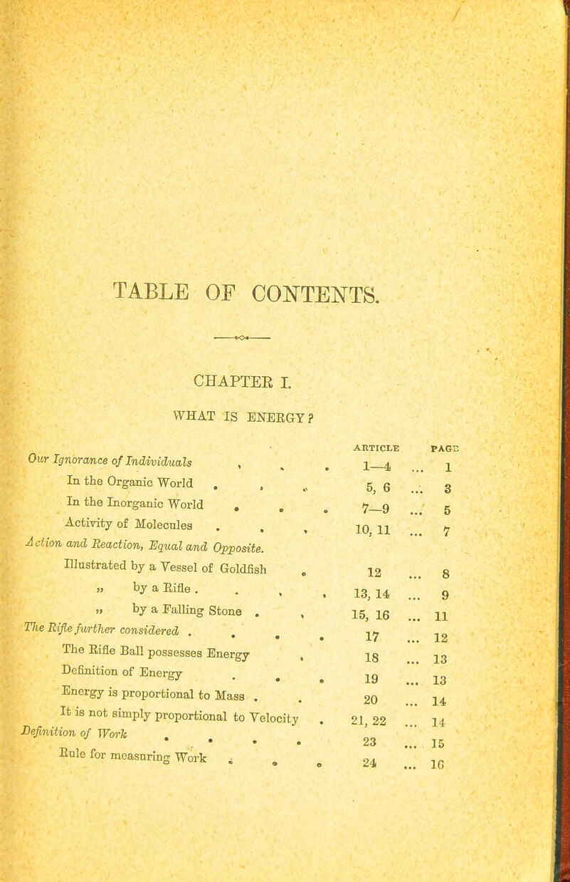 TABLE OF CONTENTS. CHAPTER I. WHAT IS ENEEGY? Our Ignorance of Individuals , In the Organic World . ... 5, 6 In the Inorganic World ... 7 9 Activity of Molecules . . , 10 11 Action and Reaction, Equal and Opposite. Illustrated by a Vessel of Goldfish by a Rifle. . . . 13 14 „ by a Falling Stone . , 15, 16 Tlie Rifle further considered . i^ • • • X/ The Rifle Ball possesses Energy , ig Definition of Energy . ^ Energy is proportional to Mass . It is not simply proportional to Velocity . 21, 22 Befmition of Worlo * • • • Eule for measuring Work AllTICLE PAGC 1—4 ... 1 . 3 . 5 . 7 12 ... 8 . 9 . 11 . 12 , 13 19 ... 13 20 ... 14 14 23 ... 15 24 ... IC