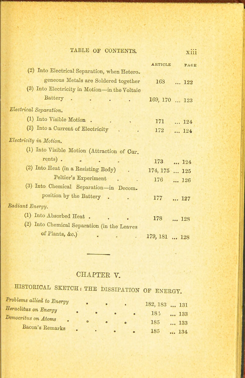 ARTICLE PAGE (2) Into Electrical Separation, when Hetero. geneous Metals are Soldered together 168 ... 122 (3) Into Electricity in Motion—in the Voltaic 2a*^tery .... 169, 170 ... 123 Electrical Separation. (1) Into Visible Motion . . , I7l ... 124 (2) Into a Current of Electricity , , 172 ... 124 Electricity in Motion. (1) Into Visible Motion (Attraction of Oui-. • . . . 173 ... 124 (2) Into Heat (in a Eesisting Body) . 174^ I75 125 Peltier's Experiment . . 175 .126 (3) Into Chemical Separation—in Decom. position by the Battery . . I77 jg? Radiant Energy. (1) Into Absorbed Heat ... 178 . 128 (2) Into Chemical Separation (in the Leaves of Plants, &o.) . , . 179^181 ... 128 CHAPTER V. HISTORICAL SKETCH: THE DISSIPATION OP ENERGY. Prohlems alUed to Energy . . , ^82^ SeracUtus on Energy . -,1.  n • • • • 18i ... 133 Democrit%is on Atoms . „  • • 185 ... 133 Bacon'a Remarks .... 155 ...134