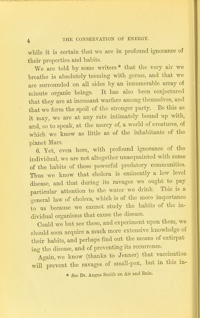 while it is certain that we are in profound ignorance of their properties and habits. We are told by some writers * that the very air we breathe is absolutely teeming with germs, and that we are surrounded on all sides by an innumerable an-ay of minute organic beings. It has also been conjectured that they are at incessant warfare among themselves, and that we form the spoil of the stronger party. Be this as it may, we are at any rate intimately boimd up with, and, so to speak, at the mercy of, a world of creatures, of which we know as little as of the inliabitants of the planet Mars. 6. Yet, even here, with profound ignorance of the individual, we are not altogether nnacquainted with some of the habits of these powerful predatory communities. Thus we know that cholera is eminently a low level disease, and that during its ravages we ought to pay particvilar attention to the water we drink. This is a general law of cholera, wliich is of the more importance to us because we cannot study the habits of the in- dividual organisms that cause the disease. Could we but see these, and experiment upon them, we should soon acquii-e a much more extensive knowledge of theii- habits, and perhaps find out the means of extii-pat ing the disease, and of preventing its recurrence. Again, we know (thanks to Jenner) that vaccination will°prevent the ravages of small-pox, but in this in- * See Dr. Ansus Smith on Air and Rain.