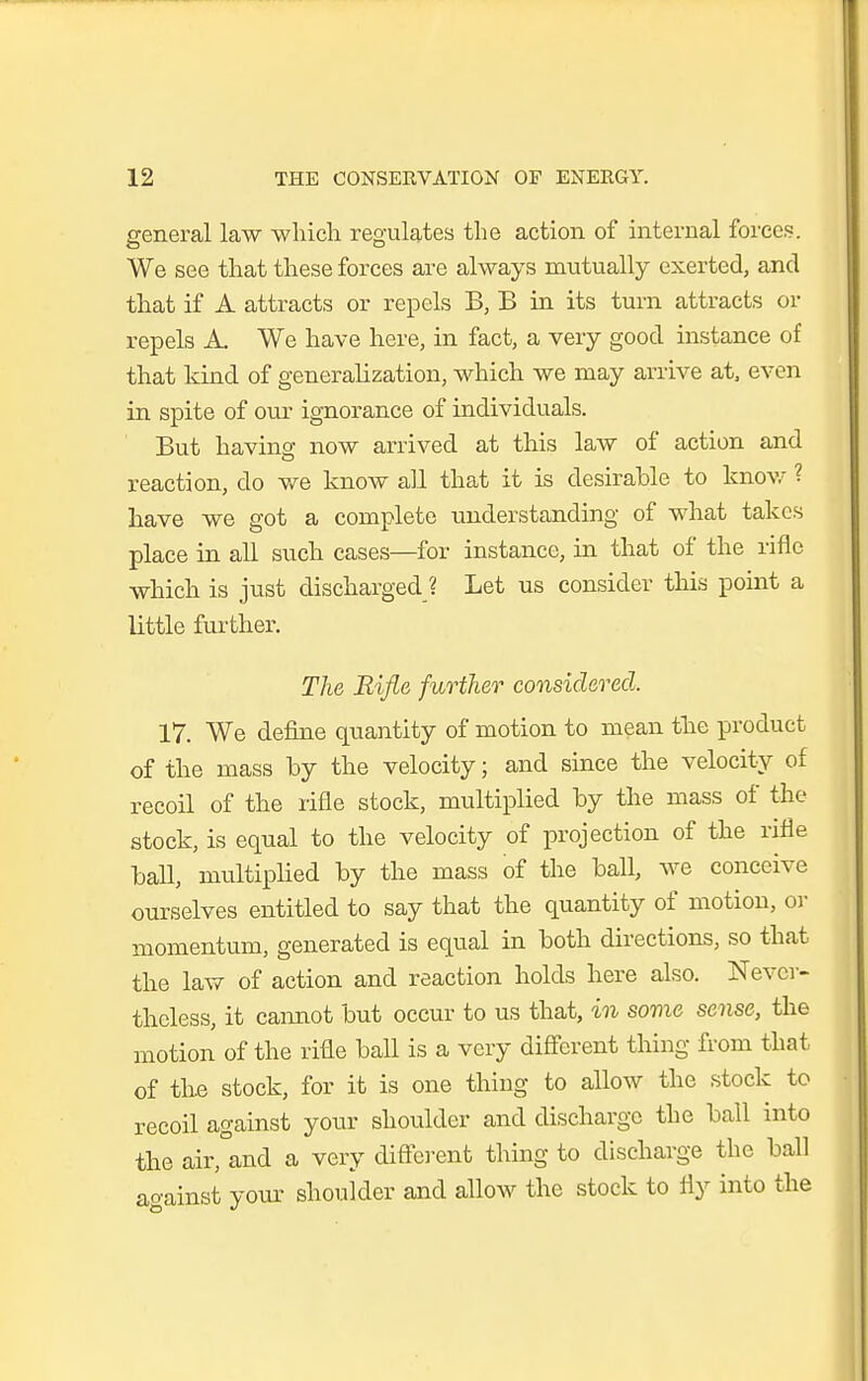 general law whicli regulates the action of internal forces. We see that these forces are always mutually exerted, and that if A attracts or repels B, B in its turn attracts or repels A. We have here, in fact, a very good instance of that kind of generalization, which we may arrive at, even in spite of our ignorance of individuals. But having now arrived at this law of action and reaction, do we know all that it is desirable to knov/ ? have we got a complete imderstanding of what takes place in all such cases—for instance, in that of the rifle which is just discharged ? Let us consider this point a little further. The Rifie further considered. 17. We define quantity of motion to mean the product of the mass by the velocity; and since the velocity of recoil of the rifle stock, multiplied by the mass of the stock, is equal to the velocity of projection of the rifle baU, multipHed by the mass of the ball, we conceive ourselves entitled to say that the quantity of motion, oi- momentum, generated is equal in both directions, so that the law of action and reaction holds here also. Never- theless, it caimot but occur to us that, in some sense, the motion of the rifle ball is a very diff'erent thing from that of the stock, for it is one thing to allow the stock to recoil against your shoulder and discharge the ball into the air, and a very diftcrent thing to discharge the ball ao-ainst yom^ shoulder and allow the stock to fly into the
