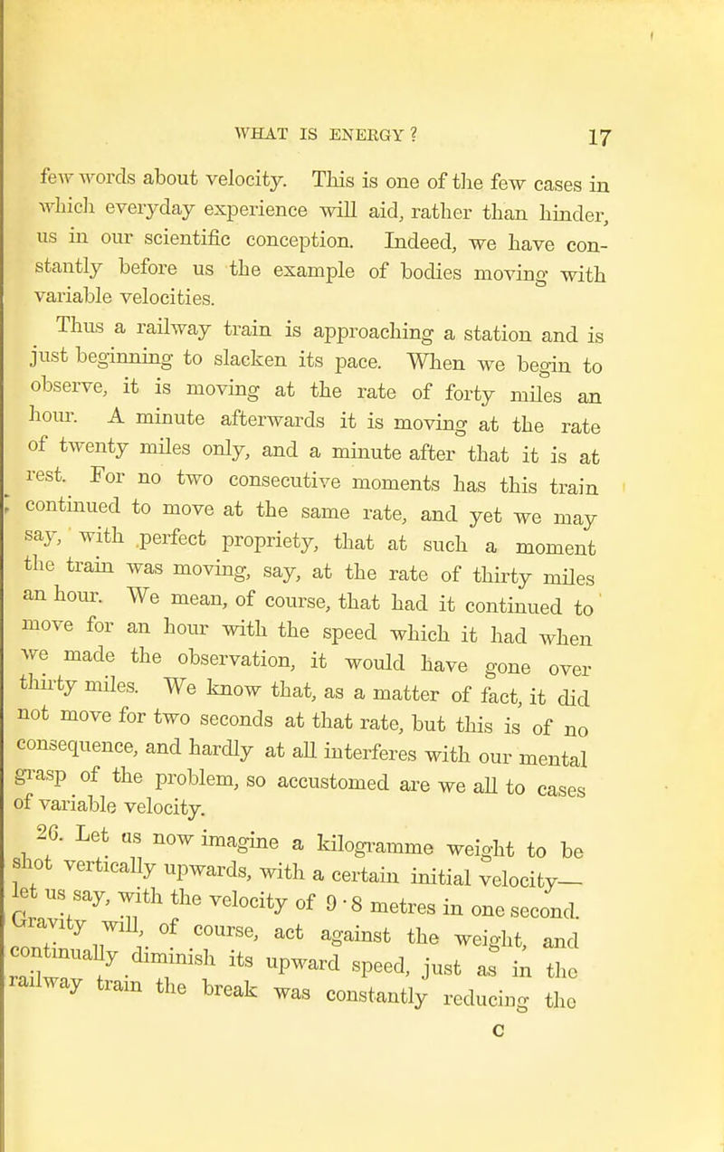 I WHAT IS ENEKGY? 17 few words about velocity. This is one of the few cases in whicli everyday experience will aid, rather than hinder, us in our scientific conception. Indeed, we have con- stantly before us the example of bodies moving with variable velocities. Thus a railway train is approaching a station and is just beginning to slacken its pace. When we begin to observe, it is moving at the rate of forty mu'es an hom\ A minute afterwards it is moving at the rate of twenty mUes only, and a minute after that it is at rest. For no two consecutive moments has this train ; continued to move at the same rate, and yet we may say, with .perfect propriety, that at such a moment the train was moving, say, at the rate of thirty miles an hour. We mean, of course, that had it continued to move for an hour with the speed which it had when we made the observation, it would have gone over thn-ty miles. We know that, as a matter of fact, it did not move for two seconds at that rate, but this is of no consequence, and hardly at aU interferes with our mental gi-asp of the problem, so accustomed are we aU to cases of variable velocity. 26. Let us now imagine a kilogi-amme weight to be shot vertically upwards, with a certain initial velocity- let us say, with the velocity of 9 • 8 metres in one second. Gravity wiU of course, act against the weight, and railway tram the break was constantly reducing the c i