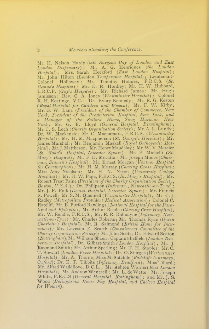 Members attending the Conference. Mr. H. Nelson Hardy (late Surgeon City of London and Hast London Dispensary) ; Mr. A. G. Ilenriques (the London Hospital) ; Mrs. Sarah Heckford {East London Hospital) ; Mr. John Hilton (London Temperance Hospital) ; Lieutenant- Colonel Holloway ; Mr. Timothy Holmes, F.R.C.S. (St. Geou/e's Hospital) ; Mr. E. R. Hordley; Mr. H. W. Hubbard, L.R.C.P. (Guy's Hospital) ; Mr. Richard James ; Mr. Hugh Jamieson ; Rev. C. A. Jones (Westminster Hospital) ; Colonel R. H. Keatinge, V.C. ; Dr. Evory Kennedy ; Mr. R. G. Kesten (Royal Hospital for Children and Women); Mr. F. W. Kirby; Mr. G. W. Lane (President of the Chamber of Commerce, New York, President of the Presbyterian Hospital, New York, and a Manager of the Sailors' Home, Snug Harbour, New York; Mr. G. B. Lloyd (General Hospital, Birmingham) ; Mr. C. S. Loch (Charity Organization Society); Mr. A. L. Lundy ; Dr. W. Mackenzie: Air. C. Macnamara, F.R.C.S. (Westminster Hospital) ; Mr. H. M. Macpherson (St. George's Hospital) ; Air. James Alarshall; Air. Benjamin Alaskell (Royal Orthopaedic Hos- pital)-, Air.J. Alattheson; Air. Henry Maudslay ; Air. W. V. Alercier (St. John's Hospital, Leicester Square)-, Mr. P. Michelli (St. Mary's Hospital); Air. F. D. Alocatta ; Mr. Joseph Aloore (Chair- man, Seamen's Hospital); Mr. Ernest Morgan (Ventnor Hospital for Consumption) ; Air. H. M. Alurray (Charing Cross Hospital; Aliss Amy Nicolson; Mr. H. N. Nixon (University College Hospital); Mr. H. W. Page, F.R.C.S. (St. Mary's Hospital); Air. Robert Treat Paine (President of the Charity Organization Society, Boston, U.S.A.) ; Dr. Philipson (Infirmary, Newcastle-on-Tyne) ; Air. J. F. Pink (Dental Hospital, Leicester Square) ; Air. Francis S. Powell; Mr. S. M. Quennell (Westminster Hospital) ; Mr. C. J. Radley (Metropolitan Provident Medical Association) ; Colonel C. Ratcliff; Air. B. Burford Rawlings (National Hospital for the Para- lizcd and Epileptic) ; Air. Arthur Reade (Charing Cross Hospital); Mr. W. Rendle, F.R.C.S.; Air. R. R. Ridmayne (Infirmary, New- castle-on-Tyne); Air. Charles Roberts ; Air. Thomas Ryan (Queen Charlotte's Hospital); Air. R. Salmond (British Home for lncti- rablcs) ; Air. Leveson E. Scarth (Convalescent Committee of the Chantv Organization Society)-, Air. John Scott; Dr. Edward Seaton (No itingham)-, Mr. William Shaen ; Captain Sheffield (London Tem- perance hospital); Dr. Gilbart-Smith (London Hospital) ; Air. J. Raymond Smith; Mr. Arthur Sperling; Air. T. H. Staples; Air. C. T. Stewart (London Fever Hospital)-, Dr. O. Sturges (Westminster Hospital) ; Air. A. Thorne; Miss AI. Sutcliffe (Radcliffe Infirmary, Oxford)', Dr. E. T. Tibbits (Infirmary, Bradford); MissTillard; Mr. Alfred Waddilove, D.C.L.; Air. Ashton Warner(iff7si J.ondon Hospital); Air. Andrew Wentzell; Air. L. deWette; Air. Joseph White, F.R.C.S (General Hospital, Nottingham) ; and Air. J. S. Wood (Bolingbrokc House Pay Hospital, and Chelsea Hospital for Women).