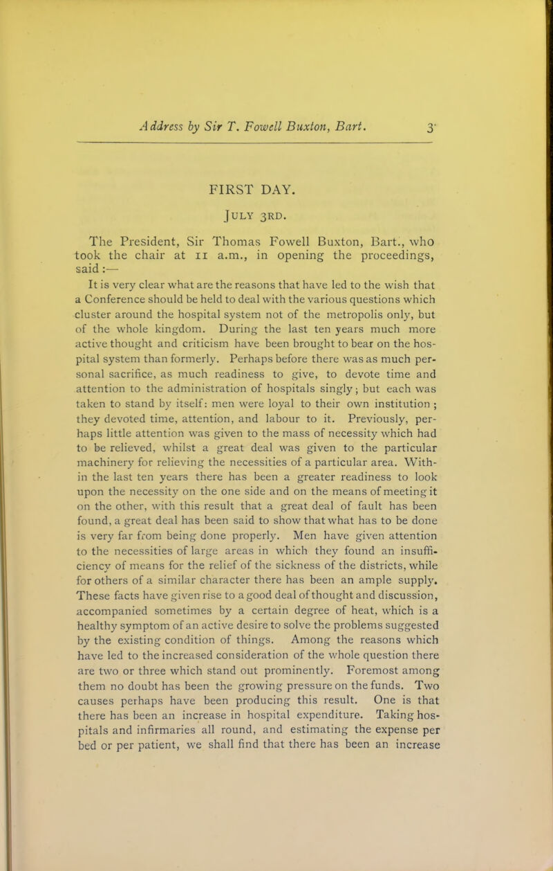 FIRST DAY. July 3RD. The President, Sir Thomas Fowell Buxton, Bart., who took the chair at 11 a.m., in opening the proceedings, said It is very clear what are the reasons that have led to the wish that a Conference should be held to deal with the various questions which cluster around the hospital system not of the metropolis only, but of the whole kingdom. During the last ten years much more active thought and criticism have been brought to bear on the hos- pital system than formerly. Perhaps before there was as much per- sonal sacrifice, as much readiness to give, to devote time and attention to the administration of hospitals singly; but each was taken to stand by itself: men were loyal to their own institution ; they devoted time, attention, and labour to it. Previously, per- haps little attention was given to the mass of necessity which had to be relieved, whilst a great deal was given to the particular machinery for relieving the necessities of a particular area. With- in the last ten years there has been a greater readiness to look upon the necessity on the one side and on the means of meeting it on the other, with this result that a great deal of fault has been found, a great deal has been said to show that what has to be done is very far from being done properly. Men have given attention to the necessities of large areas in which they found an insuffi- ciency of means for the relief of the sickness of the districts, while for others of a similar character there has been an ample supply. These facts have given rise to a good deal of thought and discussion, accompanied sometimes by a certain degree of heat, which is a healthy symptom of an active desire to solve the problems suggested by the existing condition of things. Among the reasons which have led to the increased consideration of the whole question there are two or three which stand out prominently. Foremost among them no doubt has been the growing pressure on the funds. Two causes perhaps have been producing this result. One is that there has been an increase in hospital expenditure. Taking hos- pitals and infirmaries all round, and estimating the expense per bed or per patient, we shall find that there has been an increase