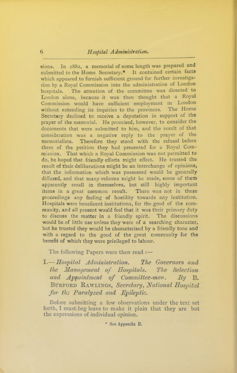 sions. In 1882, a memorial of some length was prepared and submitted to the Home Secretary.* It contained certain facts which appeared to furnish sufficient ground for further investiga- rion by a Royal Commission into the administration of London hospitals. The attention of the committee was directed to London alone, because it was then thought that a Royal Commission would have sufficient employment in London without extending its inquiries to the provinces. The Home Secretary declined to receive a deputation in support of the prayer of the memorial. He promised, however, to consider the documents that were submitted to him, and the result of that consideration was a negative reply to the prayer of the memorialists. Therefore they stood with the refusal before them of the petition they had presented for a Royal Com- mission. That which a Royal Commission was not permitted to do, he hoped that friendly efforts might effect. He trusted the result of their deliberations might be an interchange of opinions, that the information which was possessed would be generally diffused, and that many reforms might be made, some of them apparently small in themselves, but still highly important items in a great common result. There was not in these proceedings any feeling of hostility towards any institution. Hospitals were beneficent institutions, for the good of the com- munity, and all present would feel that it was their primary duty to discuss the matter in a friendly spirit. The discussions would be of little use unless they were of a searching character, but he trusted they would be characterised by a friendly tone and with a regard to the good of the great community for the benefit of which they were privileged to labour. The following Papers were then read :— I.— Hospital Administration. The Governors and the Management of Hospitals. The Selection and Appointment of Committee-men. By B. Burtoud Rawlings, Secretary, National Hospital for the Paralyzed and Epileptic. Before submitting a few observations under the text set forth, I must beg leave to make it plain that they are but the expressions of individual opinion. * See Appendix B.