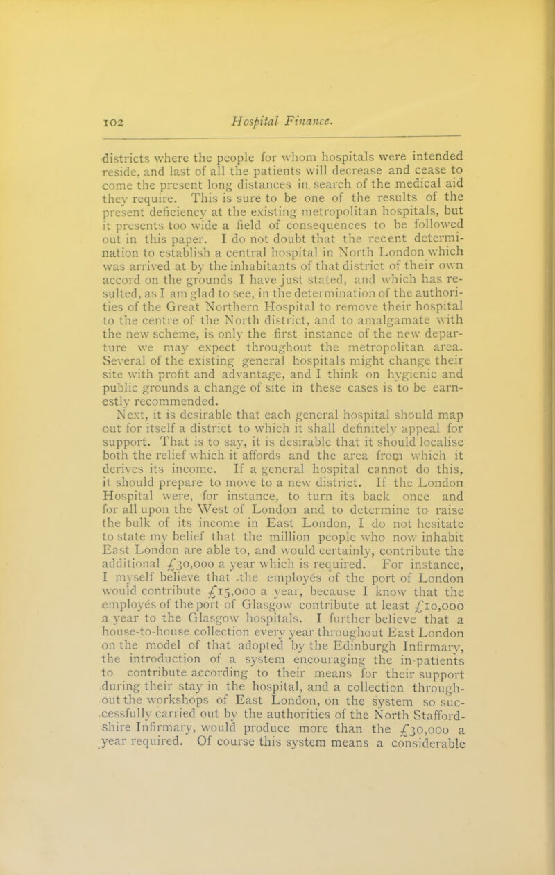 districts where the people for whom hospitals were intended reside, and last of all the patients will decrease and cease to come the present long distances in search of the medical aid they require. This is sure to be one of the results of the present deficiency at the existing metropolitan hospitals, but it presents too wide a field of consequences to be followed out in this paper. I do not doubt that the recent determi- nation to establish a central hospital in North London which was arrived at by the inhabitants of that district of their own accord on the grounds I have just stated, and which has re- sulted, as I am glad to see, in the determination of the authori- ties of the Great Northern Hospital to remove their hospital to the centre of the North district, and to amalgamate with the new scheme, is only the first instance of the new depar- ture we may expect throughout the metropolitan area. Several of the existing general hospitals might change their site with profit and advantage, and I think on hygienic and public grounds a change of site in these cases is to be earn- estly recommended. Next, it is desirable that each general hospital should map out for itself a district to which it shall definitely appeal for support. That is to say, it is desirable that it should localise both the relief which it affords and the area fropi which it derives its income. If a general hospital cannot do this, it should prepare to move to a new district. If the London Hospital were, for instance, to turn its back once and for all upon the West of London and to determine to raise the bulk of its income in East London, I do not hesitate to state my belief that the million people who now inhabit East London are able to, and would certainly, contribute the additional £30,000 a year which is required. For instance, I myself believe that .the employes of the port of London would contribute £15,000 a year, because I know that the employes of the port of Glasgow contribute at least £10,000 a year to the Glasgow hospitals. I further believe that a house-to-house collection every year throughout East London on the model of that adopted by the Edinburgh Infirmary, the introduction of a system encouraging the in-patients to contribute according to their means for their support during their stay in the hospital, and a collection through- out the workshops of East London, on the system so suc- cessfully carried out by the authorities of the North Stafford- shire Infirmary, would produce more than the £30,000 a year required. Of course this system means a considerable
