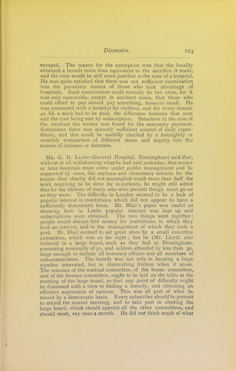 escaped. The reason for the exemption was that the locality obtained a benefit more than equivalent to the sacrifice it made, and the view would be still more justified in the case of a hospital. He was quite satisfied that there was not sufficient examination into the pecuniary means of those who took advantage of hospitals. Such examination could scarcely be too close, for it was only reasonable, except in accident cases, that those who could afford to pay should pay something, however small. He was connected with a hospital for children, and for every inmate 4s. 6d. a week had to be paid, the difference between that sum and the cost being met by subscription. Somehow in the case of the neediest the money was found for the necessary payment. Sometimes there was scarcely sufficient control of daily expen- diture, and this could be usefully checked by a fortnightly or monthly comparison of different items and inquiry into the causes of increase or decrease. Mi?. G. B. Lloyd (General Hospital, Birmingham) said that, without at all withdrawing what he had said yesterday, that sooner or later hospitals must come under public management and be supported by rates, like asylums and elementary schools, for the reason that charity did not accomplish much more than half the work requiring to be done for in-patients, he might still admit that for the lifetime of many who were present things must go on as they were. The difficulty in London seemed to be a lack of popular interest in institutions which did not appear to have a sufficiently democratic basis. Mr. Blair’s paper was useful as showing how iu Leeds popular interest was kept up and subscriptions were obtained. The two things went together; people would always find money for institutions in which they took an interest, and in the management of which they took a part. Mr. Blair seemed to set great store by a small executive committee, which was so far right ; but he (Mr. Lloyd) also believed in a large board, such as they had at Birmingham, consisting nominally of 50, and seldom attended by less than 30, large enough to include all honorary officers and all members of sub-committees. The benefit was not only in keeping a large number interested, but in diminishing friction when it arose. The minutes of the medical committee, of the house committee, and of the finance committee, ought to be laid on the table at the meeting of the large board, so that any point of difficulty might be discussed with a view to finding a remedy, and obtaining an effective expression of opinion. This was all part of what he meant by a democratic basis. Every subscriber should be present to attend the annual meeting, and to take part in electing the large board, which should appoint all the other committees, and should meet, say once a month. He did not think much of what