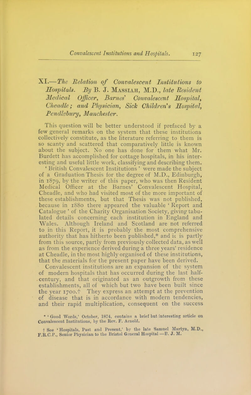 XI.— The Relation of Convalescent Institutions to Hospitals. By B. J. Massiaii, M.D., late Resident Medical Officer, Barnes’ Convalescent Hospital, Cheadle; and Physician, Sick Children’s Hospital, Pendlebury, Manchester. This question will be better understood if prefaced by a few general remarks on the system that these institutions collectively constitute, as the literature referring to them is so scanty and scattered that comparatively little is known about the subject. No one has done for them what Mr. Burdett has accomplished for cottage hospitals, in his inter- esting and useful little work, classifying and describing them. ‘ British Convalescent Institutions ’ were made the subject of a Graduation Thesis for the degree of M.D., Edinburgh, in 1879, by the writer of this paper, who was then Resident Medical Officer at the Barnes’ Convalescent Hospital, Cheadle, and who had visited most of the more important of these establishments, but that Thesis was not published, because in 1880 there appeared the valuable ‘ Report and Catalogue ’ of the Charity Organisation Society, giving tabu- lated details concerning each institution in England and Wales. Although Ireland and Scotland are not referred to in this Report, it is probably the most comprehensive authority that has hitherto been published,* and ic is partly from this source, partly from previously collected data, as well as from the experience derived during a three years’ residence at Cheadle, in the most highly organised of these institutions, that the materials for the present paper have been derived. Convalescent institutions are an expansion of the system of modern hospitals that has occurred during the last half- century, and that originated as an outgrowth from these establishments, all of which but two have been built since the year 1700.t They express an attempt at the prevention of disease that is in accordance with modern tendencies, and their rapid multiplication, consequent on the success * * Good Words,’ October, 1874, contains a brief but interesting article on Convalescent Institutions, by the Rev. F. Arnold. f See ‘Hospitals, Past and Present,’ by tbe late Samuel Martyn, M.D., F.R.C.P., Senior Physician to tbe Bristol General Hospital —B. J. M.