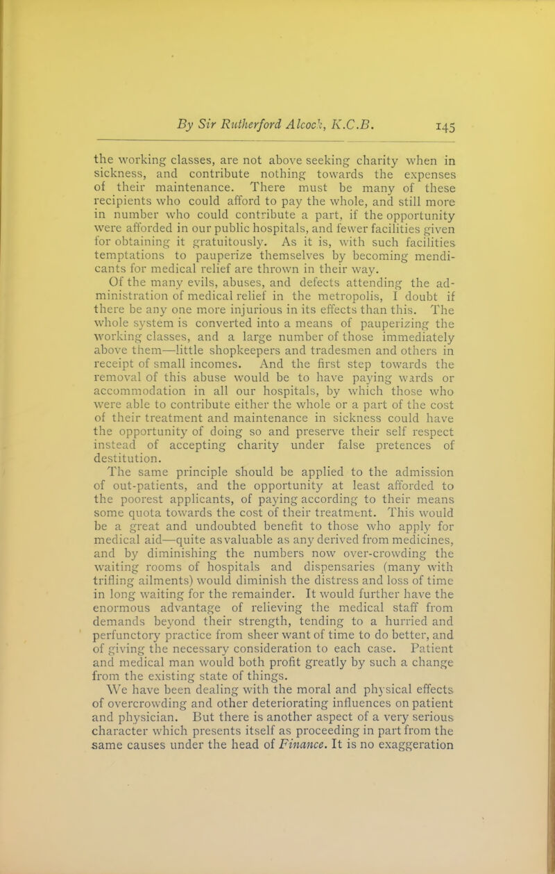 the working classes, are not above seeking charity when in sickness, and contribute nothing towards the expenses of their maintenance. There must be many of these recipients who could afford to pay the whole, and still more in number who could contribute a part, if the opportunity were afforded in our public hospitals, and fewer facilities given for obtaining it gratuitously. As it is, with such facilities temptations to pauperize themselves by becoming mendi- cants for medical relief are thrown in their way. Of the many evils, abuses, and defects attending the ad- ministration of medical relief in the metropolis, I doubt if there be any one more injurious in its effects than this. The whole system is converted into a means of pauperizing the working classes, and a large number of those immediately above them—little shopkeepers and tradesmen and others in receipt of small incomes. And the first step towards the removal of this abuse would be to have paying wards or accommodation in all our hospitals, by which those who were able to contribute either the whole or a part of the cost of their treatment and maintenance in sickness could have the opportunity of doing so and preserve their self respect instead of accepting charity under false pretences of destitution. The same principle should be applied to the admission of out-patients, and the opportunity at least afforded to the poorest applicants, of paying according to their means some quota towards the cost of their treatment. This would be a great and undoubted benefit to those who apply for medical aid—quite asvaluable as any derived from medicines, and by diminishing the numbers now over-crowding the waiting rooms of hospitals and dispensaries (many with trifling ailments) would diminish the distress and loss of time in long waiting for the remainder. It would further have the enormous advantage of relieving the medical staff from demands beyond their strength, tending to a hurried and perfunctory practice from sheer want of time to do better, and of giving the necessary consideration to each case. Patient and medical man would both profit greatly by such a change from the existing state of things. We have been dealing with the moral and physical effects of overcrowding and other deteriorating influences on patient and physician. But there is another aspect of a very serious character which presents itself as proceeding in part from the same causes under the head of Finance. It is no exaggeration