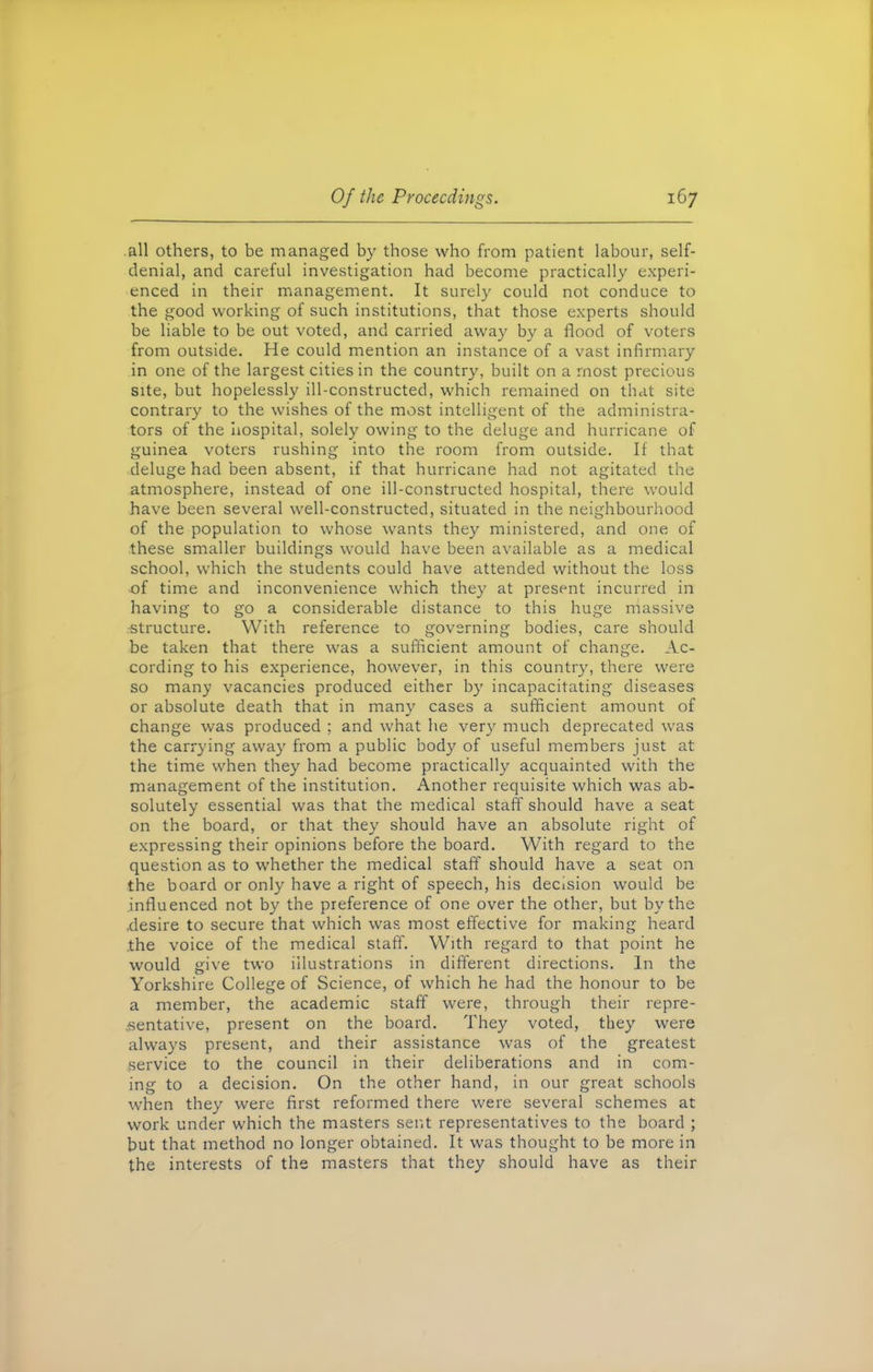 all others, to be managed by those who from patient labour, self- denial, and careful investigation had become practically experi- enced in their management. It surely could not conduce to the good working of such institutions, that those experts should be liable to be out voted, and carried away by a flood of voters from outside. He could mention an instance of a vast infirmary in one of the largest cities in the country, built on a most precious site, but hopelessly ill-constructed, which remained on that site contrary to the wishes of the most intelligent of the administra- tors of the hospital, solely owing to the deluge and hurricane of guinea voters rushing into the room from outside. If that deluge had been absent, if that hurricane had not agitated the atmosphere, instead of one ill-constructed hospital, there would have been several well-constructed, situated in the neighbourhood of the population to whose wants they ministered, and one of these smaller buildings would have been available as a medical school, which the students could have attended without the loss of time and inconvenience which they at present incurred in having to go a considerable distance to this huge massive structure. With reference to governing bodies, care should be taken that there was a sufficient amount of change. Ac- cording to his experience, however, in this country, there were so many vacancies produced either by incapacitating diseases or absolute death that in many cases a sufficient amount of change was produced ; and what he very much deprecated was the carrying away from a public body of useful members just at the time when they had become practically acquainted with the management of the institution. Another requisite which was ab- solutely essential was that the medical staff should have a seat on the board, or that they should have an absolute right of expressing their opinions before the board. With regard to the question as to whether the medical staff should have a seat on the board or only have a right of speech, his decision would be .influenced not by the preference of one over the other, but by the .desire to secure that which was most effective for making heard .the voice of the medical staff. With regard to that point he would give two illustrations in different directions. In the Yorkshire College of Science, of which he had the honour to be a member, the academic staff were, through their repre- sentative, present on the board. They voted, they were always present, and their assistance was of the greatest service to the council in their deliberations and in com- ing to a decision. On the other hand, in our great schools when they were first reformed there were several schemes at work under which the masters sent representatives to the board ; but that method no longer obtained. It was thought to be more in the interests of the masters that they should have as their