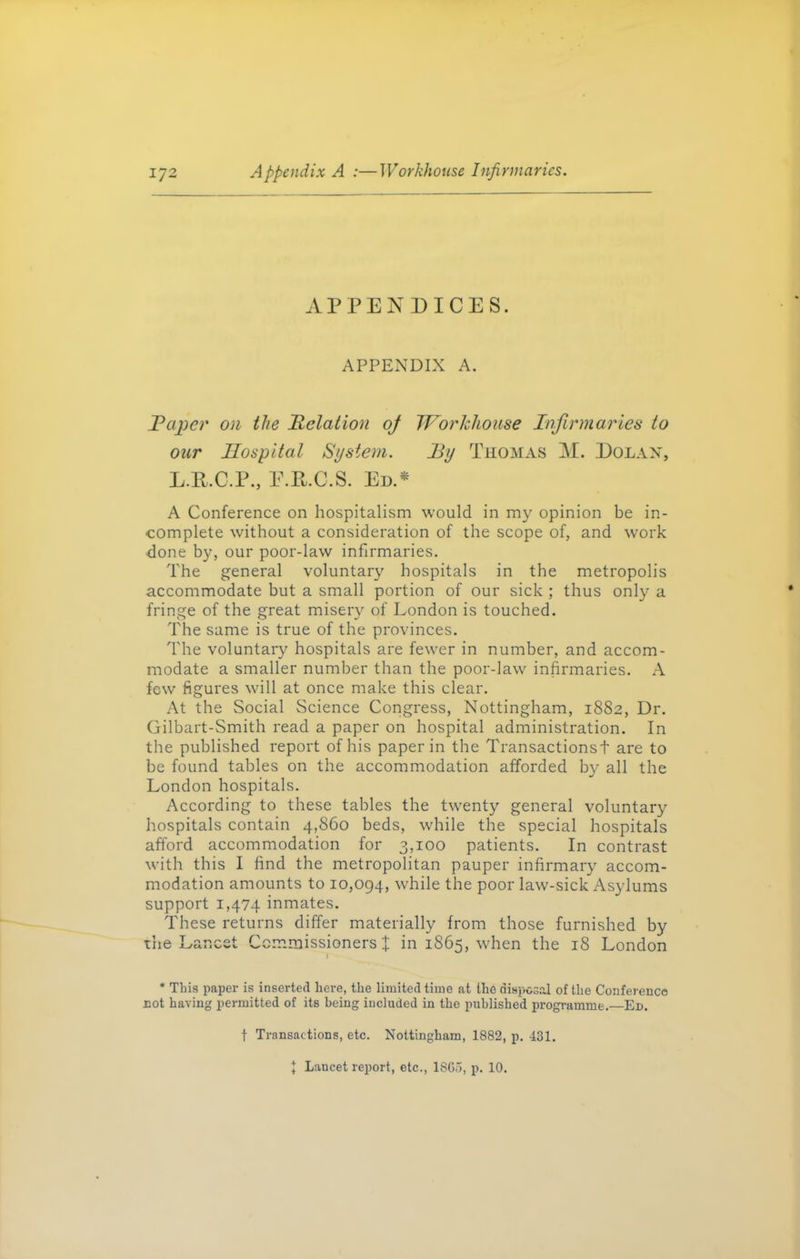 APPENDICES. APPENDIX A. Taper on the Relation oj Workhouse Infirmaries to our Hospital System. By Thomas M. Dolan, L.R.C.P., E.R.C.S. Ed.* A Conference on hospitalism would in my opinion be in- complete without a consideration of the scope of, and work done by, our poor-law infirmaries. The general voluntary hospitals in the metropolis accommodate but a small portion of our sick ; thus only a fringe of the great misery of London is touched. The same is true of the provinces. The voluntary hospitals are fewer in number, and accom- modate a smaller number than the poor-law infirmaries. A few figures will at once make this clear. At the Social Science Congress, Nottingham, 1882, Dr. Gilbart-Smith read a paper on hospital administration. In the published report of his paper in the Transactions! are to be found tables on the accommodation afforded by all the London hospitals. According to these tables the twenty general voluntary hospitals contain 4,860 beds, while the special hospitals afford accommodation for 3,100 patients. In contrast with this I find the metropolitan pauper infirmary accom- modation amounts to 10,094, while the poor law-sick Asylums support 1,474 inmates. These returns differ materially from those furnished by the Lancet Commissioners £ in 1865, when the 18 London 1 * This paper is inserted here, the limited time at the disposal of the Conference cot having permitted of its being included in the published programme.—Ed. f Transactions, etc. Nottingham, 1882, p. 431. ^ Lancet report, etc., 1SG5, p. 10.