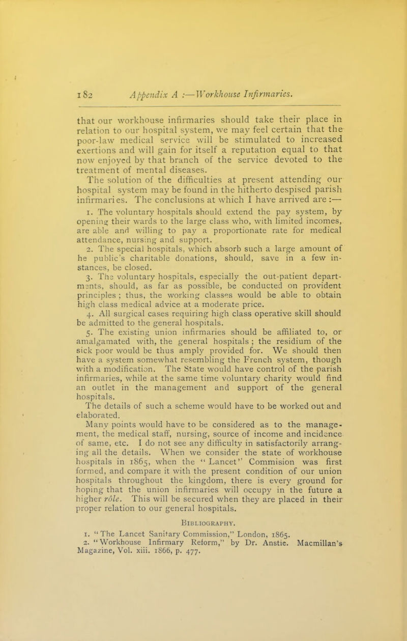 that our workhouse infirmaries should take their place in relation to our hospital system, we may feel certain that the poor-law medical service will be stimulated to increased exertions and will gain for itself a reputation equal to that now enjoyed by that branch of the service devoted to the treatment of mental diseases. The solution of the difficulties at present attending our hospital system may be found in the hitherto despised parish infirmaries. The conclusions at which I have arrived are :—• 1. The voluntary hospitals should extend the pay system, by opening their wards to the large class who, with limited incomes, are able and willing to pay a proportionate rate for medical attendance, nursing and support. 2. The special hospitals, which absorb such a large amount of he public’s charitable donations, should, save in a few in- stances, be closed. 3. The voluntary hospitals, especially the out-patient depart- ments, should, as far as possible, be conducted on provident principles ; thus, the working classes would be able to obtain high class medical advice at a moderate price. 4. All surgical cases requiring high class operative skill should be admitted to the general hospitals. 5. The existing union infirmaries should be affiliated to, or amalgamated with, the general hospitals ; the residium of the sick poor would be thus amply provided for. We should then have a system somewhat resembling the French system, though with a modification. The State would have control of the parish infirmaries, while at the same time voluntary charity would find an outlet in the management and support of the general hospitals. The details of such a scheme would have to be worked out and elaborated. Many points would have to be considered as to the manage- ment, the medical staff, nursing, source of income and incidence of same, etc. I do not see any difficulty in satisfactorily arrang- ing all the details. When we consider the state of workhouse hospitals in 1865, when the “ Lancet” Commision was first formed, and compare it with the present condition of our union hospitals throughout the kingdom, there is every ground for hoping that the union infirmaries will occupy in the future a higher rule. This will be secured when they are placed in their proper relation to our general hospitals. Bibliography. 1. “The Lancet Sanitary Commission,” London, 1865. 2. “Workhouse Infirmary Reform,” by Dr. Anstie. Macmillan’s Magazine, Vol. xiii. 1866, p. 477.