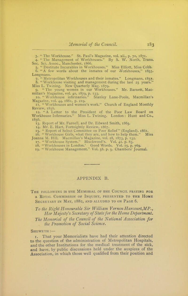 3. “ The Workhouse.” St. Paul’s Magazine, vol. xii., p. 70, 1871. 4. “The Management of Workhouses.” By S. W. North, Trans. Soc. Sci. Assoc., Manchester, 1866. 5. “ Destitute Incurables in Workhouses.” Miss Elliott, Miss Cobb. 6. “A few words about the inmates of our Workhouses,” 1855. Longmans. 7. “ Metropolitan Workhouses and their inmates.” Longmans, 1857. 8. “ Workhouse visiting and management during the last 25 years.” Miss L. Twining. New Quarterly Mag. 1879. 9. “ The young women in our Workhouses.” Mr. Barnett, Mac- millan’s Magazine, vol. 40, 1879, p. 133. 10. “ Workhouse infirmaries.” Stanley Lane-Poole, Macmillan’s Magazine, vol. 44, 1881, p. 219. 11. “Workhouses and women’s work.” Church of England Monthly Review, 1856. 12. “A Letter to the President of the Poor Law Board on Workhouse Infirmaries.” Miss L. Twining. London : Hunt and Co.» 1856. 13. Report of Mr. Farnell, and Dr. Edward Smith, 1865. 14. Mr. E. Hart, Fortnightly Review, 1867. 15. “ Report of Select Committee on Poor Relief” (England). 1861. 16. “Workhouse Girls, what they are, and how to help them.” Miss Joanna M. Hill. Macmillan’s Magazine, vol. 28, 1873, p. 132. 17. “Workhouse System.” Blackwood’s. Vol. 41. p. 83. 18. “Workhouses in London.’ Good Words. Vol. 15, p. 769. 19. “Workhouse Management.” Vol. 58. p. 5. Chambers’ Journal. APPENDIX B. The following is the Memorial of the Council praying for a Royal Commission of Inquiry, presented to the Home Secretary in May, 1882, and alluded to on Page 6. To the Right Honourable Sir William Vernon Harcourt,MP., Her Majesty's Secretary of State for the Home Department. The Memorial of the Council of the National Association for the Promotion of Social Science. Sheweth:— 1. That your Memorialists have had their attention directed to the question of the administration of Metropolitan Hospitals, and the other Institutions for the medical treatment of the sick, and have, by public discussions held under the auspices of the Association, in which those well qualified from their position and