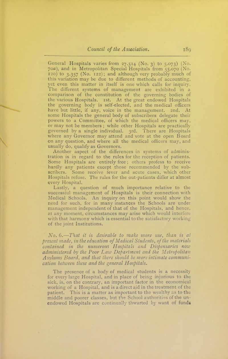 General Hospitals varies from 27.514 (No. 3) to 5.073) (No. 70a), and in Metropolitan Special Hospitals from 55.070 (No. 120) to 3.357 (No. 122); and although very probably much of this variation may be due to different methods of accounting, yet even this matter in itself is one which calls for inquiry. The different systems of management are exhibited in a comparison of the constitution of the governing bodies of the various Hospitals. 1st. At the great endowed Hospitals the governing body is self-elected, and the medical officers have but little, if any, voice in the management. 2nd. At some Hospitals the general body of subscribers delegate their powers to a Committee, of which the medical officers may, or may not be members ; while other Hospitals are practically governed by a single individual. 3rd. There are Hospitals where any Governor may attend and vote at the open Board on any question, and where all the medical officers may, and usually do, qualify as Governors. Another aspect of the differences in systems of adminis- tration is in regard to the rules for the reception of patients. Some Hospitals are entirely free; others profess to receive hardly any patients except those recommended by the sub- scribers. Some receive fever and acute cases, which other Hospitals refuse. The rules for the out-patients differ at almost every Hospital. Lastly, a question of much importance relative to the successful management of Hospitals is their connection with Medical Schools. An inquiry on this point would show the need for such, for in many instances the Schools are under management independent of that of the Hospitals, and hence, at any moment, circumstances may arise which would interfere with that harmony which is essential to the satisfactory working of the joint Institutions. No. 6.—That it is desirable to make more use, than is at present made, in the education of Medical Students, of the materials contained in the numerous Hospitals and Dispensaries now administered by the Poor Law Department and the Metropolitan Asylums Board, and that there should be more intimate communi- cation between these and the general Hospitals. The presence of a body of medical students is a necessity for every large Hospital, and in place of being injurious to the sick, is, on the contrary, an important factor in the economical working of a Hospital, and is a direct aid in the treatment of the patient. This is a matter as important to the wealthy as to the middle and poorer classes, but the School authorities of the un- endowed Hospitals are continually thwarted by want of funds