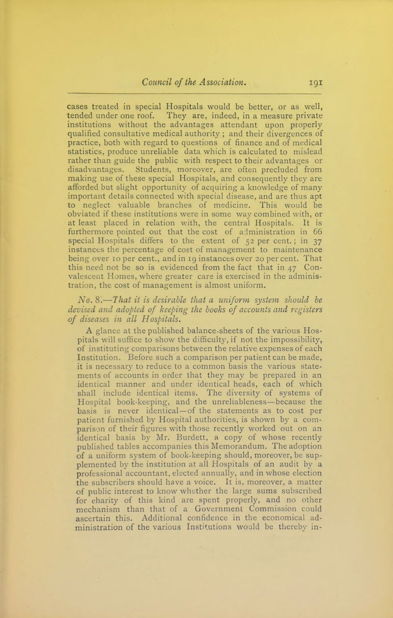 cases treated in special Hospitals would be better, or as well, tended under one roof. They are, indeed, in a measure private institutions without the advantages attendant upon properly qualified consultative medical authority ; and their divergences of practice, both with regard to questions of finance and of medical statistics, produce unreliable data which is calculated to mislead rather than guide the public with respect to their advantages or disadvantages. Students, moreover, are often precluded from making use of these special Hospitals, and consequently they are afforded but slight opportunity of acquiring a knowledge of many important details connected with special disease, and are thus apt to neglect valuable branches of medicine. This would be obviated if these institutions were in some way combined with, or at least placed in relation with, the central Hospitals. It is furthermore pointed out that the cost of administration in 66 special Hospitals differs to the extent of 52 per cent.; in 37 instances the percentage of cost of management to maintenance being over 10 per cent., and in 19 instances over 20 per cent. That this need not be so is evidenced from the fact that in 47 Con- valescent Homes, where greater care is exercised in the adminis- tration, the cost of management is almost uniform. No. 8'.-—That it is desirable that a uniform system should be devised and adopted of keeping the books of accounts and registers of diseases in all Hospitals. A glance at the published balance-sheets of the various Hos- pitals will suffice to show the difficulty, if not the impossibility, of instituting comparisons between the relative expenses of each Institution. Before such a comparison per patient can be made, it is necessary to reduce to a common basis the various state- ments of accounts in order that they may be prepared in an identical manner and under identical heads, each of which shall include identical items. The diversity of systems of Hospital book-keeping, and the unreliableness—because the basis is never identical—of the statements as to cost per patient furnished by Hospital authorities, is shown by a com- parison of their figures with those recently worked out on an identical basis by Mr. Burdett, a copy of whose recently published tables accompanies this Memorandum. The adoption of a uniform system of book-keeping should, moreover, be sup- plemented by the institution at all Hospitals of an audit by a professional accountant, elected annually, and in whose election the subscribers should have a voice. It is, moreover, a matter of public interest to know whether the large sums subscribed for charity of this kind are spent properly, and no other mechanism than that of a Government Commission could ascertain this. Additional confidence in the economical ad- ministration of the various Institutions would be thereby in-