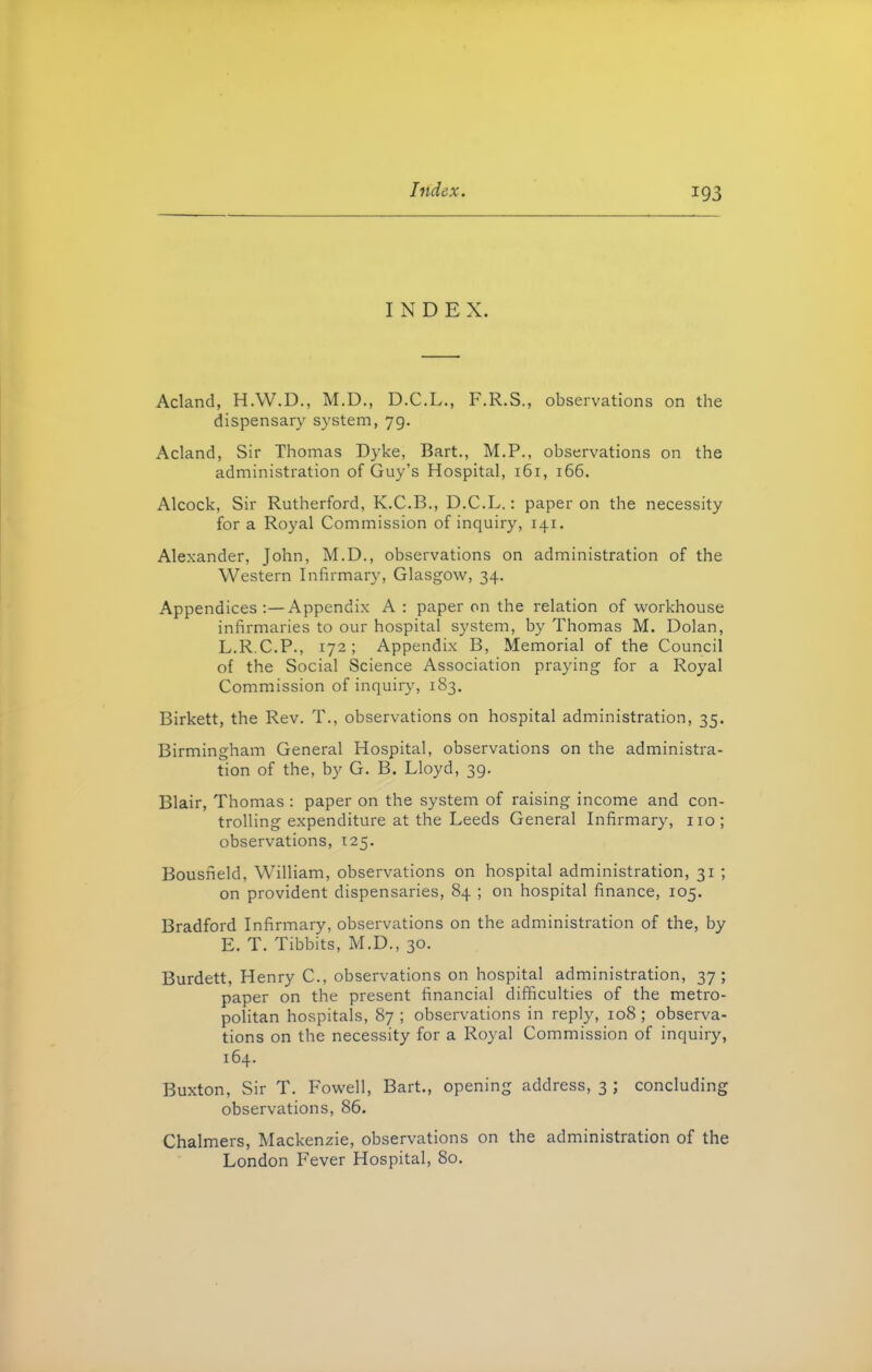 INDEX. Acland, H.W.D., M.D., D.C.L., F.R.S., observations on the dispensary system, 79. Acland, Sir Thomas Dyke, Bart., M.P., observations on the administration of Guy’s Hospital, 161, 166. Alcock, Sir Rutherford, K.C.B., D.C.L.: paper on the necessity for a Royal Commission of inquiry, 141. Alexander, John, M.D., observations on administration of the Western Infirmary, Glasgow, 34. Appendices:—Appendix A: paper on the relation of workhouse infirmaries to our hospital system, by Thomas M. Dolan, L.R.C.P., 172; Appendix B, Memorial of the Council of the Social Science Association praying for a Royal Commission of inquiry, 183. Birkett, the Rev. T., observations on hospital administration, 35. Birmingham General Hospital, observations on the administra- tion of the, by G. B. Lloyd, 39. Blair, Thomas : paper on the system of raising income and con- trolling expenditure at the Leeds General Infirmary, no; observations, 125. Bousfield, William, observations on hospital administration, 31 ; on provident dispensaries, 84 ; on hospital finance, 105. Bradford Infirmary, observations on the administration of the, by E. T. Tibbits, M.D., 30. Burdett, Henry C., observations on hospital administration, 37; paper on the present financial difficulties of the metro- politan hospitals, 87 ; observations in reply, 108; observa- tions on the necessity for a Royal Commission of inquiry, 164. Buxton, Sir T. Fowell, Bart., opening address, 3 ; concluding observations, 86. Chalmers, Mackenzie, observations on the administration of the London Fever Hospital, 80.
