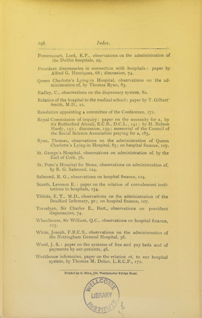 Powerscourt, Lord, K.P., observations on the administration of the Dublin hospitals, 29. Provident dispensaries in connection with hospitals : paper by Alfred G. Henriques, 68; discussion, 74. Queen Charlotte’s Lying-in Hospital, observations on the ad- ministration of, by Thomas Ryan, 83. Radley, C., observations on the dispensary system, 82. Relation of the hospital to the medical school: paper by T. Gilbart' Smith, M.D., 22. Resolution appointing a committee of the Conference, 171. Royal Commission of inquiry: paper on the necessity for a, by Sir Rutherford Alcock, K.C.B., D.C.L., 141 ; by H. Nelson Hardy, 152 ; discussion, 159; memorial of the Council of the Social Science Association praying for a, 183. Ryan, Thomas, observations on the administration of Queen Charlotte’s Lying-in Hospital, 83; on hospital finance, 107. St. George's Hospital, observations on administration of, by the Earl of Cork, 76. St. Peter’s Hospital fGr Stone, observations on administration of, by R. G. Salmond, 124. Salmond, R. G., observations on hospital finance, 124. Scarth, Leveson E. : paper on the relation of convalescent insti- tutions to hospitals, 134. Tibbits, E. T., M.D., observations on the administration of the Bradford Infirmary, 30; on hospital finance, 107. Trevelyan, Sir Charles E., Bart., observations on provident dispensaries, 74. Wheelhouse, Sir William, Q.C., observations on hospital finance, White, Joseph, F.R.C.S., observations on the administration of the Nottingham General Hospital, 36. Wood, J. S. : paper on the systems of free and pay beds and of payments by out-patients, 46. Workhouse infirmaries, paper on the relation of, to our hospital system, by Thomas M. Dolan, L.R.C.P., 172. Printed by G. Hn-n, 154, Westminster Bridge Road.